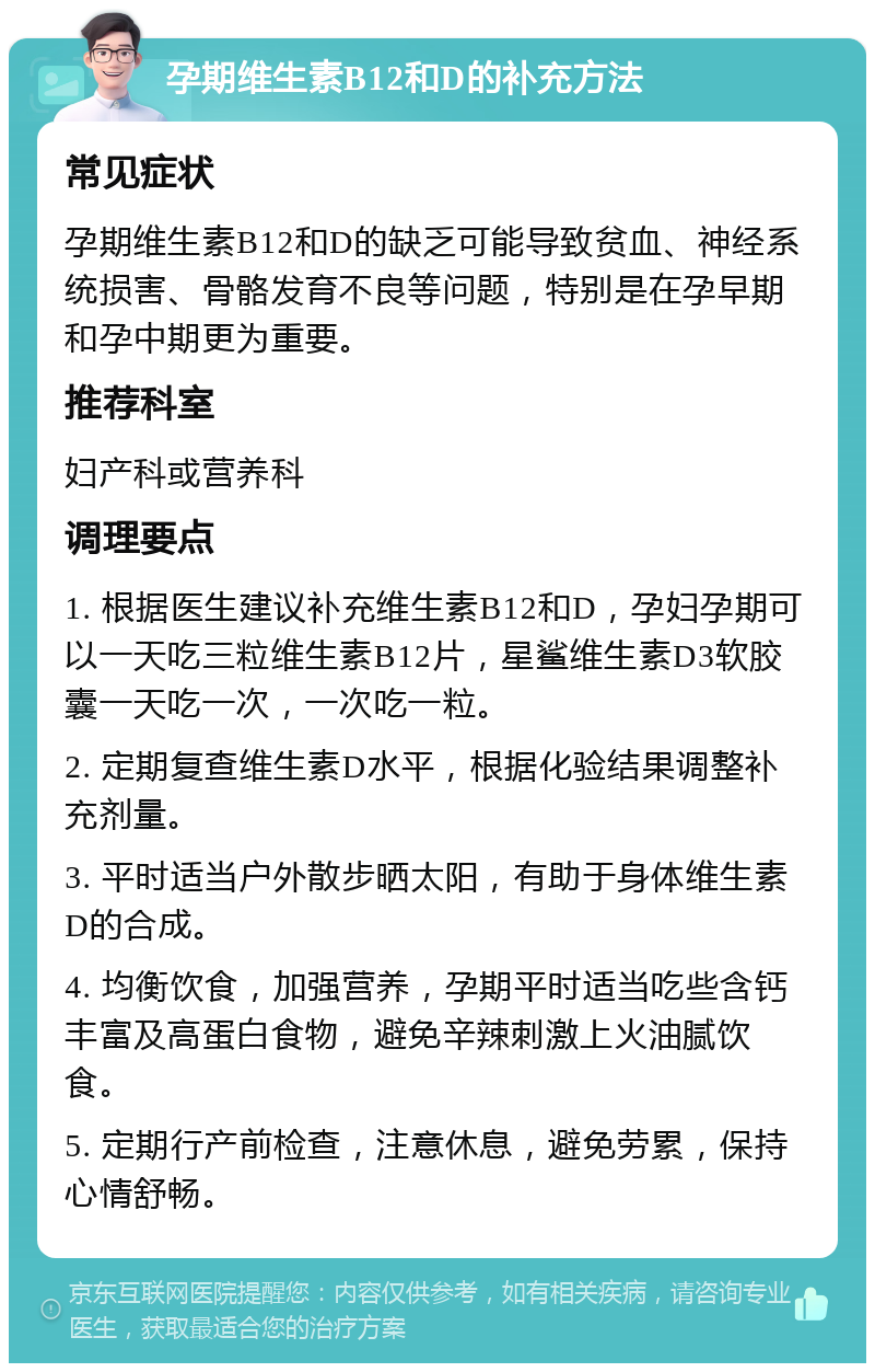 孕期维生素B12和D的补充方法 常见症状 孕期维生素B12和D的缺乏可能导致贫血、神经系统损害、骨骼发育不良等问题，特别是在孕早期和孕中期更为重要。 推荐科室 妇产科或营养科 调理要点 1. 根据医生建议补充维生素B12和D，孕妇孕期可以一天吃三粒维生素B12片，星鲨维生素D3软胶囊一天吃一次，一次吃一粒。 2. 定期复查维生素D水平，根据化验结果调整补充剂量。 3. 平时适当户外散步晒太阳，有助于身体维生素D的合成。 4. 均衡饮食，加强营养，孕期平时适当吃些含钙丰富及高蛋白食物，避免辛辣刺激上火油腻饮食。 5. 定期行产前检查，注意休息，避免劳累，保持心情舒畅。