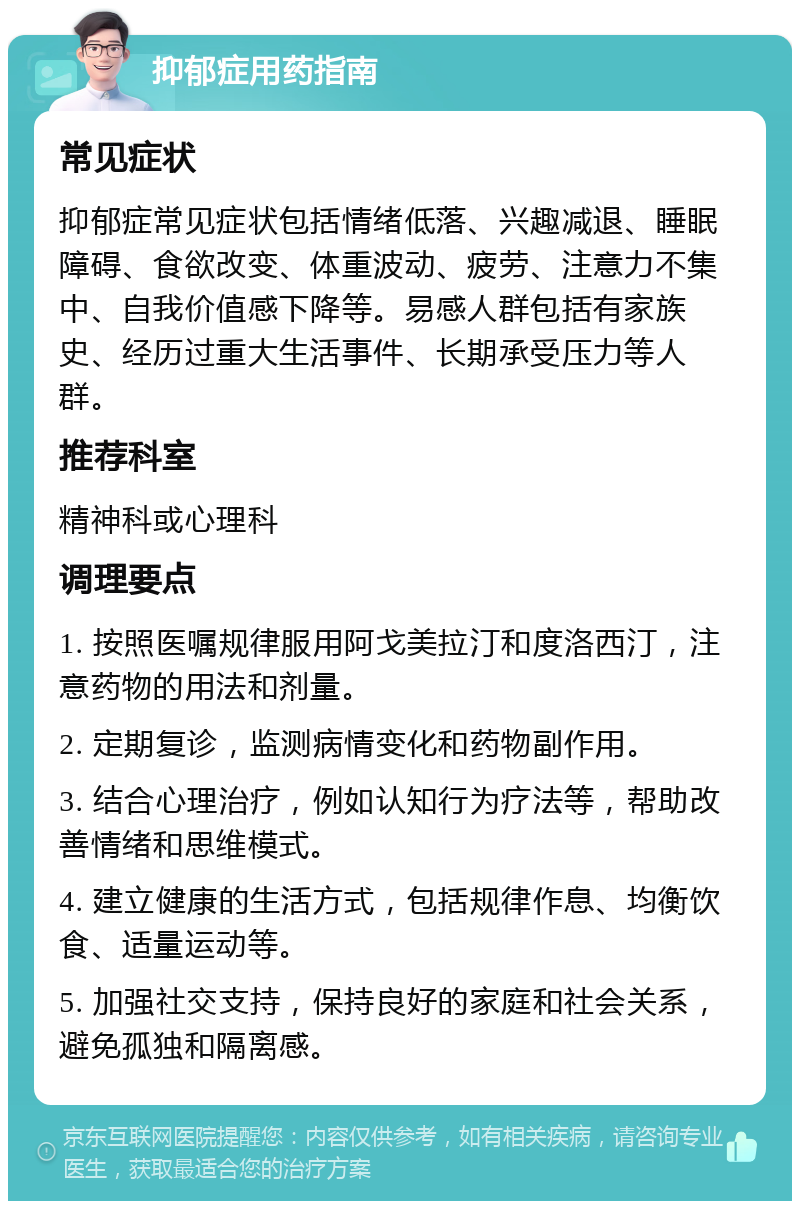 抑郁症用药指南 常见症状 抑郁症常见症状包括情绪低落、兴趣减退、睡眠障碍、食欲改变、体重波动、疲劳、注意力不集中、自我价值感下降等。易感人群包括有家族史、经历过重大生活事件、长期承受压力等人群。 推荐科室 精神科或心理科 调理要点 1. 按照医嘱规律服用阿戈美拉汀和度洛西汀，注意药物的用法和剂量。 2. 定期复诊，监测病情变化和药物副作用。 3. 结合心理治疗，例如认知行为疗法等，帮助改善情绪和思维模式。 4. 建立健康的生活方式，包括规律作息、均衡饮食、适量运动等。 5. 加强社交支持，保持良好的家庭和社会关系，避免孤独和隔离感。