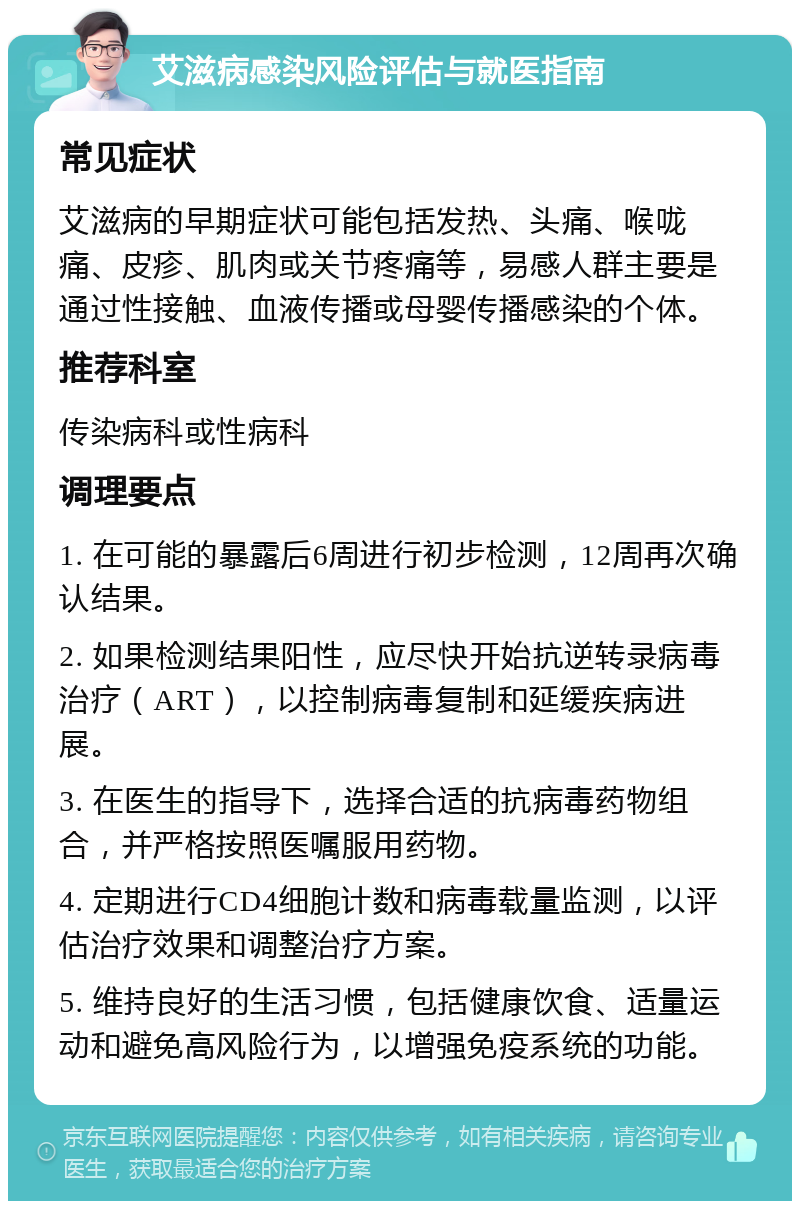 艾滋病感染风险评估与就医指南 常见症状 艾滋病的早期症状可能包括发热、头痛、喉咙痛、皮疹、肌肉或关节疼痛等，易感人群主要是通过性接触、血液传播或母婴传播感染的个体。 推荐科室 传染病科或性病科 调理要点 1. 在可能的暴露后6周进行初步检测，12周再次确认结果。 2. 如果检测结果阳性，应尽快开始抗逆转录病毒治疗（ART），以控制病毒复制和延缓疾病进展。 3. 在医生的指导下，选择合适的抗病毒药物组合，并严格按照医嘱服用药物。 4. 定期进行CD4细胞计数和病毒载量监测，以评估治疗效果和调整治疗方案。 5. 维持良好的生活习惯，包括健康饮食、适量运动和避免高风险行为，以增强免疫系统的功能。