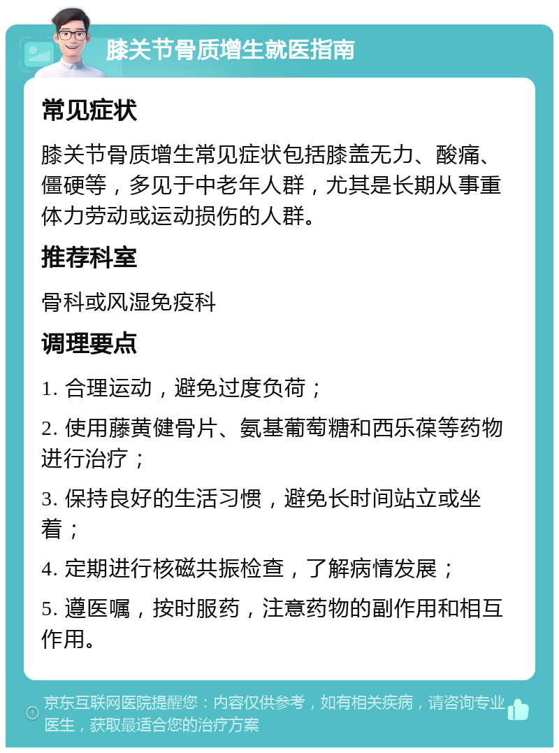 膝关节骨质增生就医指南 常见症状 膝关节骨质增生常见症状包括膝盖无力、酸痛、僵硬等，多见于中老年人群，尤其是长期从事重体力劳动或运动损伤的人群。 推荐科室 骨科或风湿免疫科 调理要点 1. 合理运动，避免过度负荷； 2. 使用藤黄健骨片、氨基葡萄糖和西乐葆等药物进行治疗； 3. 保持良好的生活习惯，避免长时间站立或坐着； 4. 定期进行核磁共振检查，了解病情发展； 5. 遵医嘱，按时服药，注意药物的副作用和相互作用。