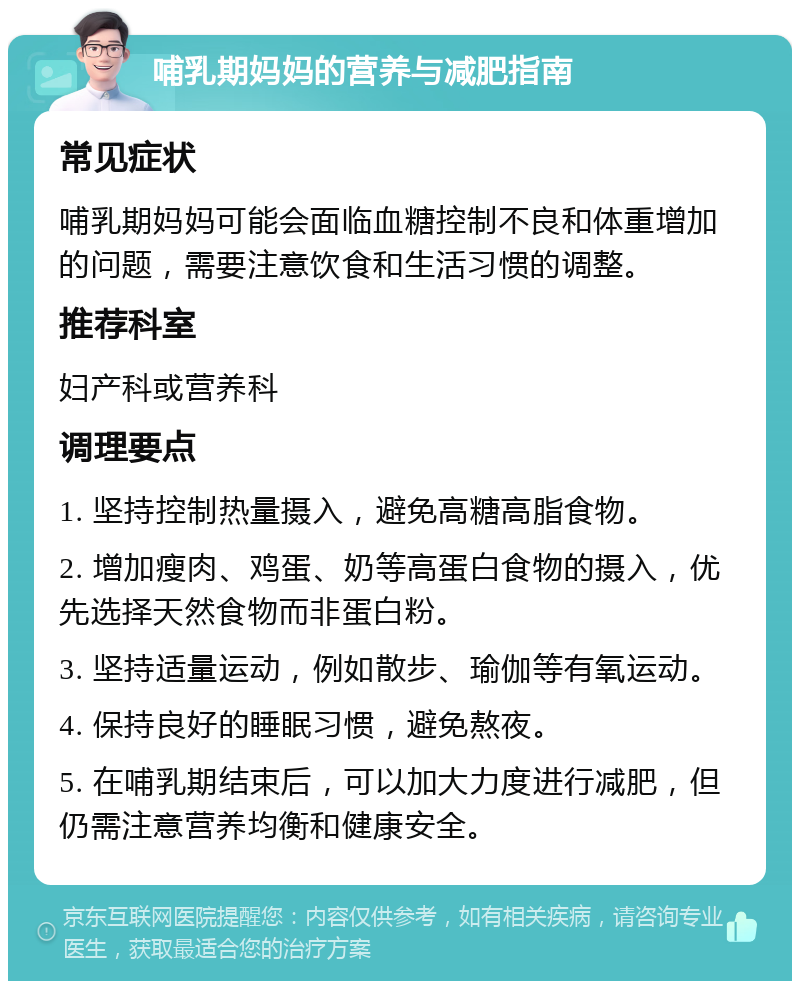 哺乳期妈妈的营养与减肥指南 常见症状 哺乳期妈妈可能会面临血糖控制不良和体重增加的问题，需要注意饮食和生活习惯的调整。 推荐科室 妇产科或营养科 调理要点 1. 坚持控制热量摄入，避免高糖高脂食物。 2. 增加瘦肉、鸡蛋、奶等高蛋白食物的摄入，优先选择天然食物而非蛋白粉。 3. 坚持适量运动，例如散步、瑜伽等有氧运动。 4. 保持良好的睡眠习惯，避免熬夜。 5. 在哺乳期结束后，可以加大力度进行减肥，但仍需注意营养均衡和健康安全。