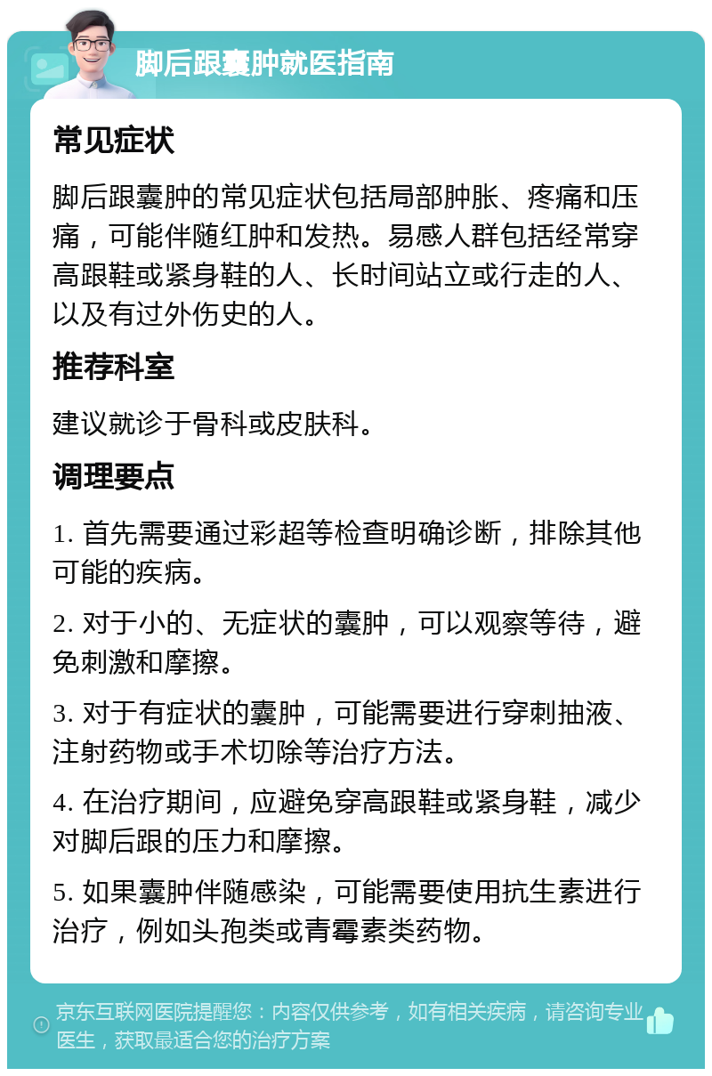 脚后跟囊肿就医指南 常见症状 脚后跟囊肿的常见症状包括局部肿胀、疼痛和压痛，可能伴随红肿和发热。易感人群包括经常穿高跟鞋或紧身鞋的人、长时间站立或行走的人、以及有过外伤史的人。 推荐科室 建议就诊于骨科或皮肤科。 调理要点 1. 首先需要通过彩超等检查明确诊断，排除其他可能的疾病。 2. 对于小的、无症状的囊肿，可以观察等待，避免刺激和摩擦。 3. 对于有症状的囊肿，可能需要进行穿刺抽液、注射药物或手术切除等治疗方法。 4. 在治疗期间，应避免穿高跟鞋或紧身鞋，减少对脚后跟的压力和摩擦。 5. 如果囊肿伴随感染，可能需要使用抗生素进行治疗，例如头孢类或青霉素类药物。