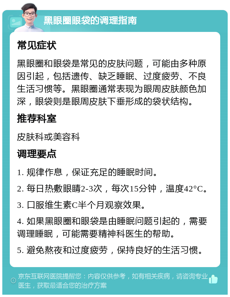 黑眼圈眼袋的调理指南 常见症状 黑眼圈和眼袋是常见的皮肤问题，可能由多种原因引起，包括遗传、缺乏睡眠、过度疲劳、不良生活习惯等。黑眼圈通常表现为眼周皮肤颜色加深，眼袋则是眼周皮肤下垂形成的袋状结构。 推荐科室 皮肤科或美容科 调理要点 1. 规律作息，保证充足的睡眠时间。 2. 每日热敷眼睛2-3次，每次15分钟，温度42°C。 3. 口服维生素C半个月观察效果。 4. 如果黑眼圈和眼袋是由睡眠问题引起的，需要调理睡眠，可能需要精神科医生的帮助。 5. 避免熬夜和过度疲劳，保持良好的生活习惯。