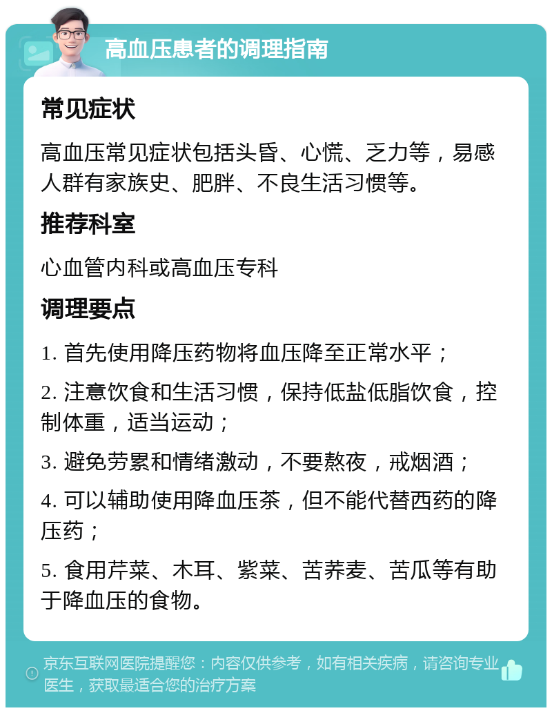 高血压患者的调理指南 常见症状 高血压常见症状包括头昏、心慌、乏力等，易感人群有家族史、肥胖、不良生活习惯等。 推荐科室 心血管内科或高血压专科 调理要点 1. 首先使用降压药物将血压降至正常水平； 2. 注意饮食和生活习惯，保持低盐低脂饮食，控制体重，适当运动； 3. 避免劳累和情绪激动，不要熬夜，戒烟酒； 4. 可以辅助使用降血压茶，但不能代替西药的降压药； 5. 食用芹菜、木耳、紫菜、苦荞麦、苦瓜等有助于降血压的食物。