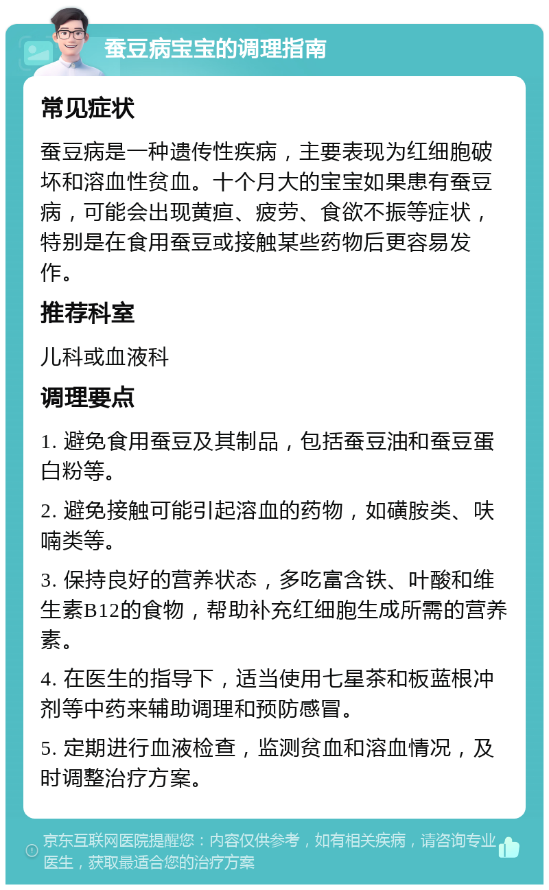 蚕豆病宝宝的调理指南 常见症状 蚕豆病是一种遗传性疾病，主要表现为红细胞破坏和溶血性贫血。十个月大的宝宝如果患有蚕豆病，可能会出现黄疸、疲劳、食欲不振等症状，特别是在食用蚕豆或接触某些药物后更容易发作。 推荐科室 儿科或血液科 调理要点 1. 避免食用蚕豆及其制品，包括蚕豆油和蚕豆蛋白粉等。 2. 避免接触可能引起溶血的药物，如磺胺类、呋喃类等。 3. 保持良好的营养状态，多吃富含铁、叶酸和维生素B12的食物，帮助补充红细胞生成所需的营养素。 4. 在医生的指导下，适当使用七星茶和板蓝根冲剂等中药来辅助调理和预防感冒。 5. 定期进行血液检查，监测贫血和溶血情况，及时调整治疗方案。