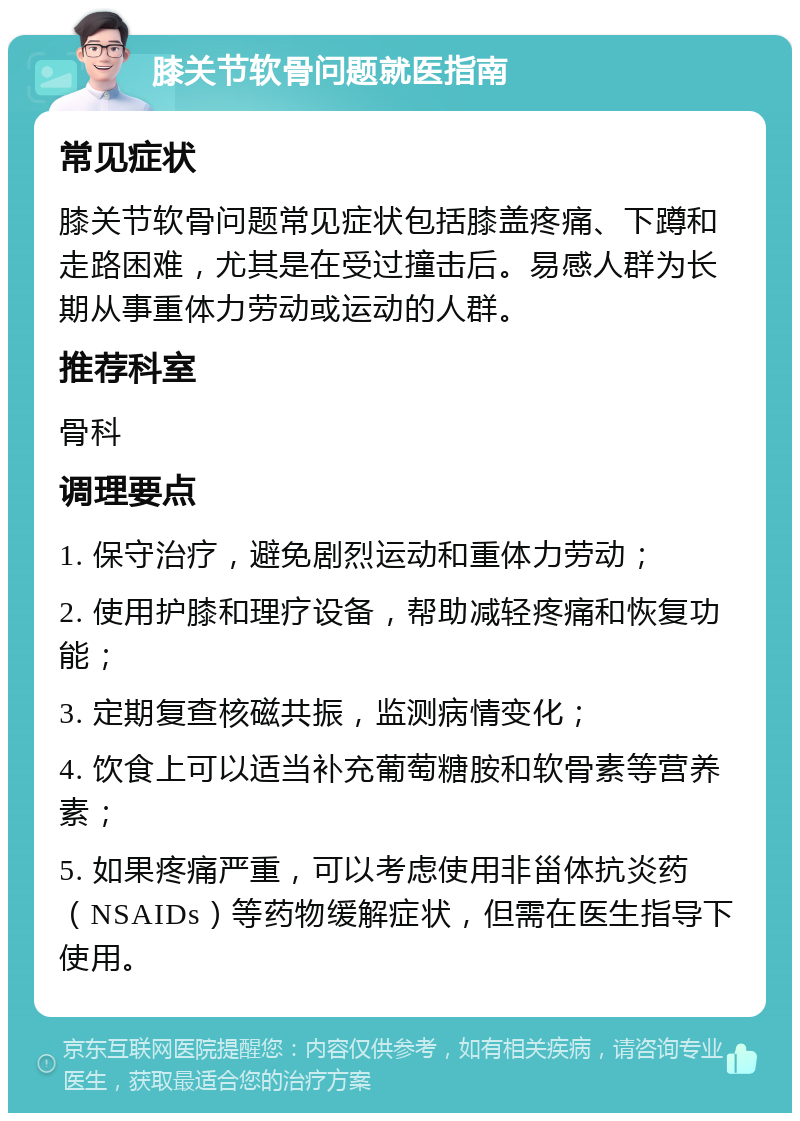 膝关节软骨问题就医指南 常见症状 膝关节软骨问题常见症状包括膝盖疼痛、下蹲和走路困难，尤其是在受过撞击后。易感人群为长期从事重体力劳动或运动的人群。 推荐科室 骨科 调理要点 1. 保守治疗，避免剧烈运动和重体力劳动； 2. 使用护膝和理疗设备，帮助减轻疼痛和恢复功能； 3. 定期复查核磁共振，监测病情变化； 4. 饮食上可以适当补充葡萄糖胺和软骨素等营养素； 5. 如果疼痛严重，可以考虑使用非甾体抗炎药（NSAIDs）等药物缓解症状，但需在医生指导下使用。