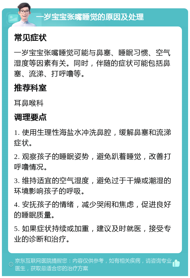 一岁宝宝张嘴睡觉的原因及处理 常见症状 一岁宝宝张嘴睡觉可能与鼻塞、睡眠习惯、空气湿度等因素有关。同时，伴随的症状可能包括鼻塞、流涕、打呼噜等。 推荐科室 耳鼻喉科 调理要点 1. 使用生理性海盐水冲洗鼻腔，缓解鼻塞和流涕症状。 2. 观察孩子的睡眠姿势，避免趴着睡觉，改善打呼噜情况。 3. 维持适宜的空气湿度，避免过于干燥或潮湿的环境影响孩子的呼吸。 4. 安抚孩子的情绪，减少哭闹和焦虑，促进良好的睡眠质量。 5. 如果症状持续或加重，建议及时就医，接受专业的诊断和治疗。