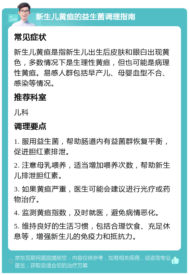 新生儿黄疸的益生菌调理指南 常见症状 新生儿黄疸是指新生儿出生后皮肤和眼白出现黄色，多数情况下是生理性黄疸，但也可能是病理性黄疸。易感人群包括早产儿、母婴血型不合、感染等情况。 推荐科室 儿科 调理要点 1. 服用益生菌，帮助肠道内有益菌群恢复平衡，促进胆红素排泄。 2. 注意母乳喂养，适当增加喂养次数，帮助新生儿排泄胆红素。 3. 如果黄疸严重，医生可能会建议进行光疗或药物治疗。 4. 监测黄疸指数，及时就医，避免病情恶化。 5. 维持良好的生活习惯，包括合理饮食、充足休息等，增强新生儿的免疫力和抵抗力。