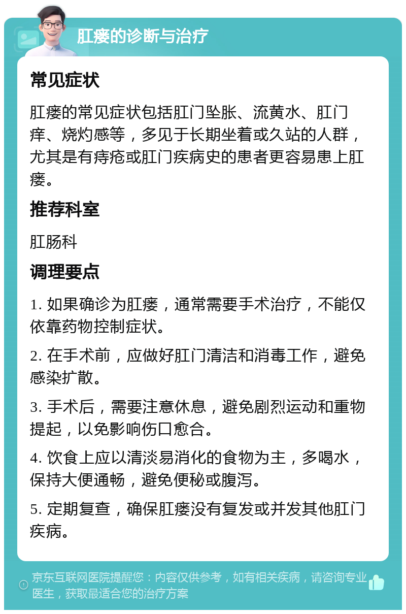 肛瘘的诊断与治疗 常见症状 肛瘘的常见症状包括肛门坠胀、流黄水、肛门痒、烧灼感等，多见于长期坐着或久站的人群，尤其是有痔疮或肛门疾病史的患者更容易患上肛瘘。 推荐科室 肛肠科 调理要点 1. 如果确诊为肛瘘，通常需要手术治疗，不能仅依靠药物控制症状。 2. 在手术前，应做好肛门清洁和消毒工作，避免感染扩散。 3. 手术后，需要注意休息，避免剧烈运动和重物提起，以免影响伤口愈合。 4. 饮食上应以清淡易消化的食物为主，多喝水，保持大便通畅，避免便秘或腹泻。 5. 定期复查，确保肛瘘没有复发或并发其他肛门疾病。