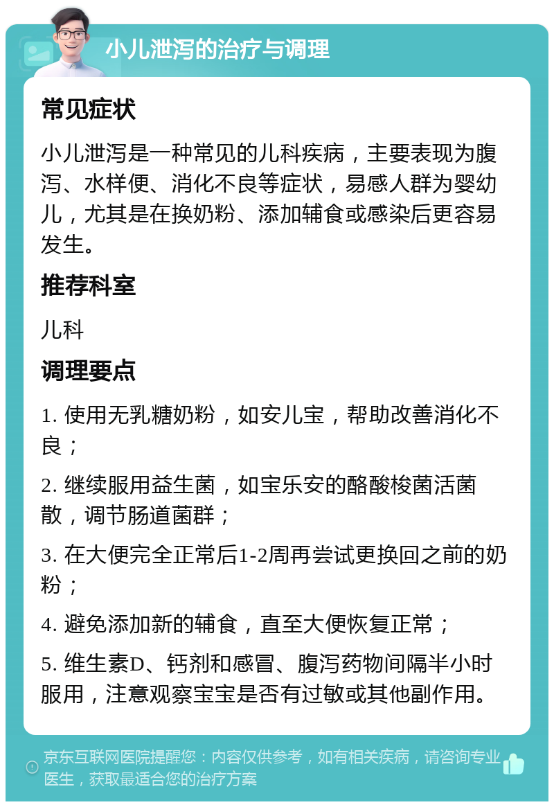 小儿泄泻的治疗与调理 常见症状 小儿泄泻是一种常见的儿科疾病，主要表现为腹泻、水样便、消化不良等症状，易感人群为婴幼儿，尤其是在换奶粉、添加辅食或感染后更容易发生。 推荐科室 儿科 调理要点 1. 使用无乳糖奶粉，如安儿宝，帮助改善消化不良； 2. 继续服用益生菌，如宝乐安的酪酸梭菌活菌散，调节肠道菌群； 3. 在大便完全正常后1-2周再尝试更换回之前的奶粉； 4. 避免添加新的辅食，直至大便恢复正常； 5. 维生素D、钙剂和感冒、腹泻药物间隔半小时服用，注意观察宝宝是否有过敏或其他副作用。