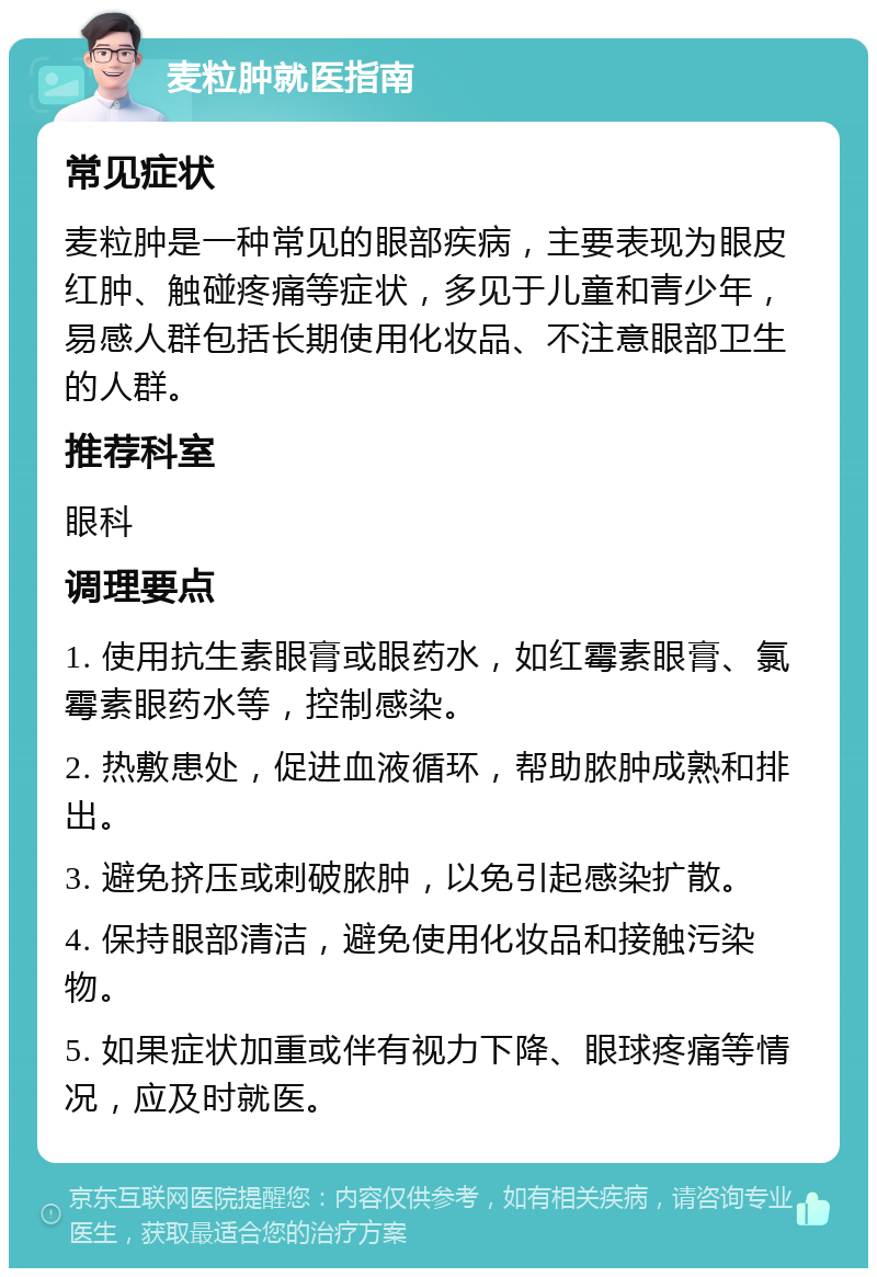 麦粒肿就医指南 常见症状 麦粒肿是一种常见的眼部疾病，主要表现为眼皮红肿、触碰疼痛等症状，多见于儿童和青少年，易感人群包括长期使用化妆品、不注意眼部卫生的人群。 推荐科室 眼科 调理要点 1. 使用抗生素眼膏或眼药水，如红霉素眼膏、氯霉素眼药水等，控制感染。 2. 热敷患处，促进血液循环，帮助脓肿成熟和排出。 3. 避免挤压或刺破脓肿，以免引起感染扩散。 4. 保持眼部清洁，避免使用化妆品和接触污染物。 5. 如果症状加重或伴有视力下降、眼球疼痛等情况，应及时就医。