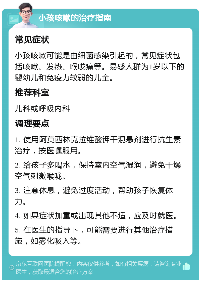 小孩咳嗽的治疗指南 常见症状 小孩咳嗽可能是由细菌感染引起的，常见症状包括咳嗽、发热、喉咙痛等。易感人群为1岁以下的婴幼儿和免疫力较弱的儿童。 推荐科室 儿科或呼吸内科 调理要点 1. 使用阿莫西林克拉维酸钾干混悬剂进行抗生素治疗，按医嘱服用。 2. 给孩子多喝水，保持室内空气湿润，避免干燥空气刺激喉咙。 3. 注意休息，避免过度活动，帮助孩子恢复体力。 4. 如果症状加重或出现其他不适，应及时就医。 5. 在医生的指导下，可能需要进行其他治疗措施，如雾化吸入等。