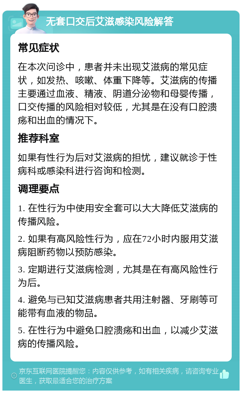 无套口交后艾滋感染风险解答 常见症状 在本次问诊中，患者并未出现艾滋病的常见症状，如发热、咳嗽、体重下降等。艾滋病的传播主要通过血液、精液、阴道分泌物和母婴传播，口交传播的风险相对较低，尤其是在没有口腔溃疡和出血的情况下。 推荐科室 如果有性行为后对艾滋病的担忧，建议就诊于性病科或感染科进行咨询和检测。 调理要点 1. 在性行为中使用安全套可以大大降低艾滋病的传播风险。 2. 如果有高风险性行为，应在72小时内服用艾滋病阻断药物以预防感染。 3. 定期进行艾滋病检测，尤其是在有高风险性行为后。 4. 避免与已知艾滋病患者共用注射器、牙刷等可能带有血液的物品。 5. 在性行为中避免口腔溃疡和出血，以减少艾滋病的传播风险。