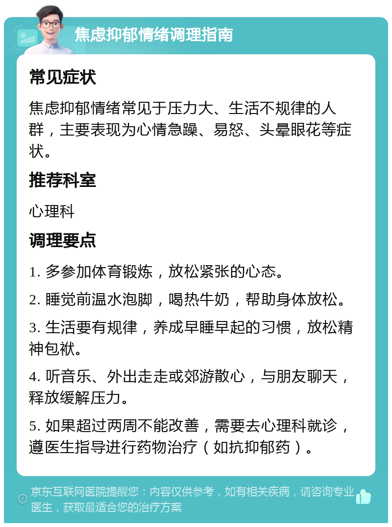 焦虑抑郁情绪调理指南 常见症状 焦虑抑郁情绪常见于压力大、生活不规律的人群，主要表现为心情急躁、易怒、头晕眼花等症状。 推荐科室 心理科 调理要点 1. 多参加体育锻炼，放松紧张的心态。 2. 睡觉前温水泡脚，喝热牛奶，帮助身体放松。 3. 生活要有规律，养成早睡早起的习惯，放松精神包袱。 4. 听音乐、外出走走或郊游散心，与朋友聊天，释放缓解压力。 5. 如果超过两周不能改善，需要去心理科就诊，遵医生指导进行药物治疗（如抗抑郁药）。