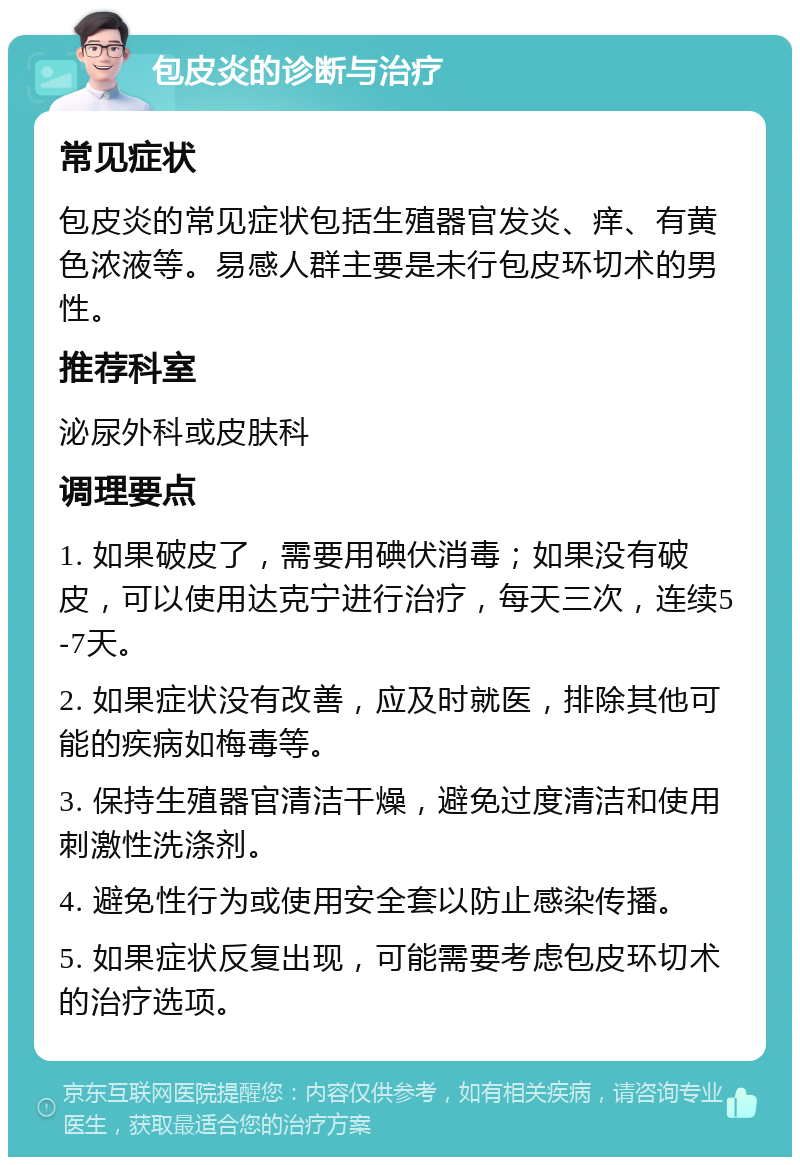 包皮炎的诊断与治疗 常见症状 包皮炎的常见症状包括生殖器官发炎、痒、有黄色浓液等。易感人群主要是未行包皮环切术的男性。 推荐科室 泌尿外科或皮肤科 调理要点 1. 如果破皮了，需要用碘伏消毒；如果没有破皮，可以使用达克宁进行治疗，每天三次，连续5-7天。 2. 如果症状没有改善，应及时就医，排除其他可能的疾病如梅毒等。 3. 保持生殖器官清洁干燥，避免过度清洁和使用刺激性洗涤剂。 4. 避免性行为或使用安全套以防止感染传播。 5. 如果症状反复出现，可能需要考虑包皮环切术的治疗选项。