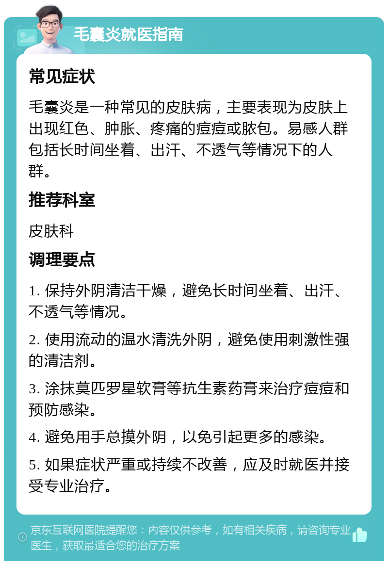 毛囊炎就医指南 常见症状 毛囊炎是一种常见的皮肤病，主要表现为皮肤上出现红色、肿胀、疼痛的痘痘或脓包。易感人群包括长时间坐着、出汗、不透气等情况下的人群。 推荐科室 皮肤科 调理要点 1. 保持外阴清洁干燥，避免长时间坐着、出汗、不透气等情况。 2. 使用流动的温水清洗外阴，避免使用刺激性强的清洁剂。 3. 涂抹莫匹罗星软膏等抗生素药膏来治疗痘痘和预防感染。 4. 避免用手总摸外阴，以免引起更多的感染。 5. 如果症状严重或持续不改善，应及时就医并接受专业治疗。