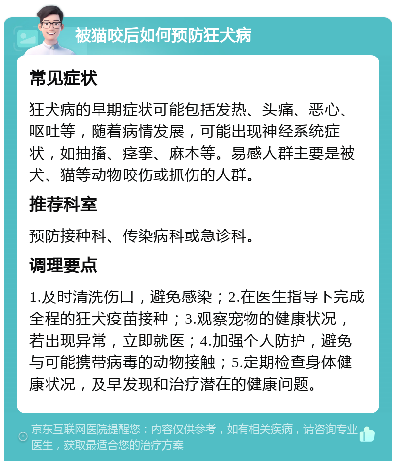 被猫咬后如何预防狂犬病 常见症状 狂犬病的早期症状可能包括发热、头痛、恶心、呕吐等，随着病情发展，可能出现神经系统症状，如抽搐、痉挛、麻木等。易感人群主要是被犬、猫等动物咬伤或抓伤的人群。 推荐科室 预防接种科、传染病科或急诊科。 调理要点 1.及时清洗伤口，避免感染；2.在医生指导下完成全程的狂犬疫苗接种；3.观察宠物的健康状况，若出现异常，立即就医；4.加强个人防护，避免与可能携带病毒的动物接触；5.定期检查身体健康状况，及早发现和治疗潜在的健康问题。