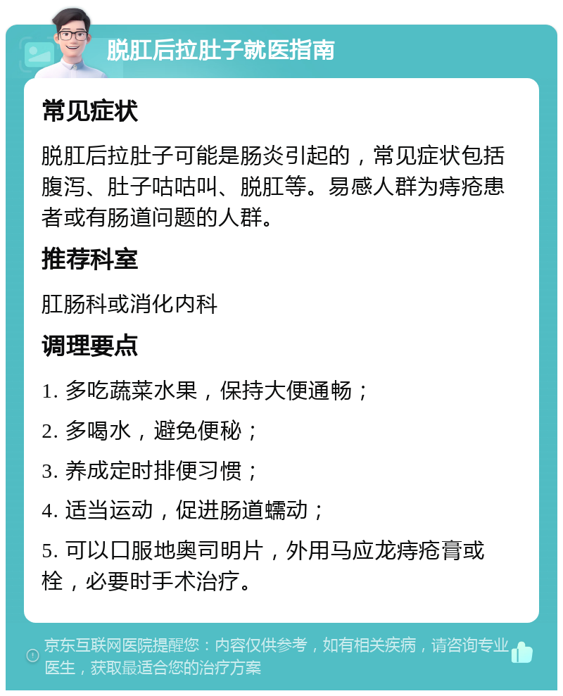 脱肛后拉肚子就医指南 常见症状 脱肛后拉肚子可能是肠炎引起的，常见症状包括腹泻、肚子咕咕叫、脱肛等。易感人群为痔疮患者或有肠道问题的人群。 推荐科室 肛肠科或消化内科 调理要点 1. 多吃蔬菜水果，保持大便通畅； 2. 多喝水，避免便秘； 3. 养成定时排便习惯； 4. 适当运动，促进肠道蠕动； 5. 可以口服地奥司明片，外用马应龙痔疮膏或栓，必要时手术治疗。