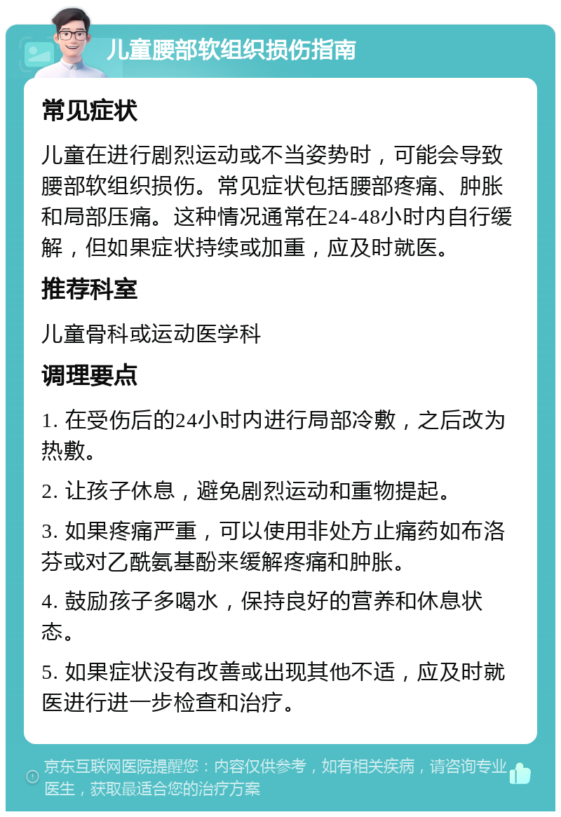 儿童腰部软组织损伤指南 常见症状 儿童在进行剧烈运动或不当姿势时，可能会导致腰部软组织损伤。常见症状包括腰部疼痛、肿胀和局部压痛。这种情况通常在24-48小时内自行缓解，但如果症状持续或加重，应及时就医。 推荐科室 儿童骨科或运动医学科 调理要点 1. 在受伤后的24小时内进行局部冷敷，之后改为热敷。 2. 让孩子休息，避免剧烈运动和重物提起。 3. 如果疼痛严重，可以使用非处方止痛药如布洛芬或对乙酰氨基酚来缓解疼痛和肿胀。 4. 鼓励孩子多喝水，保持良好的营养和休息状态。 5. 如果症状没有改善或出现其他不适，应及时就医进行进一步检查和治疗。