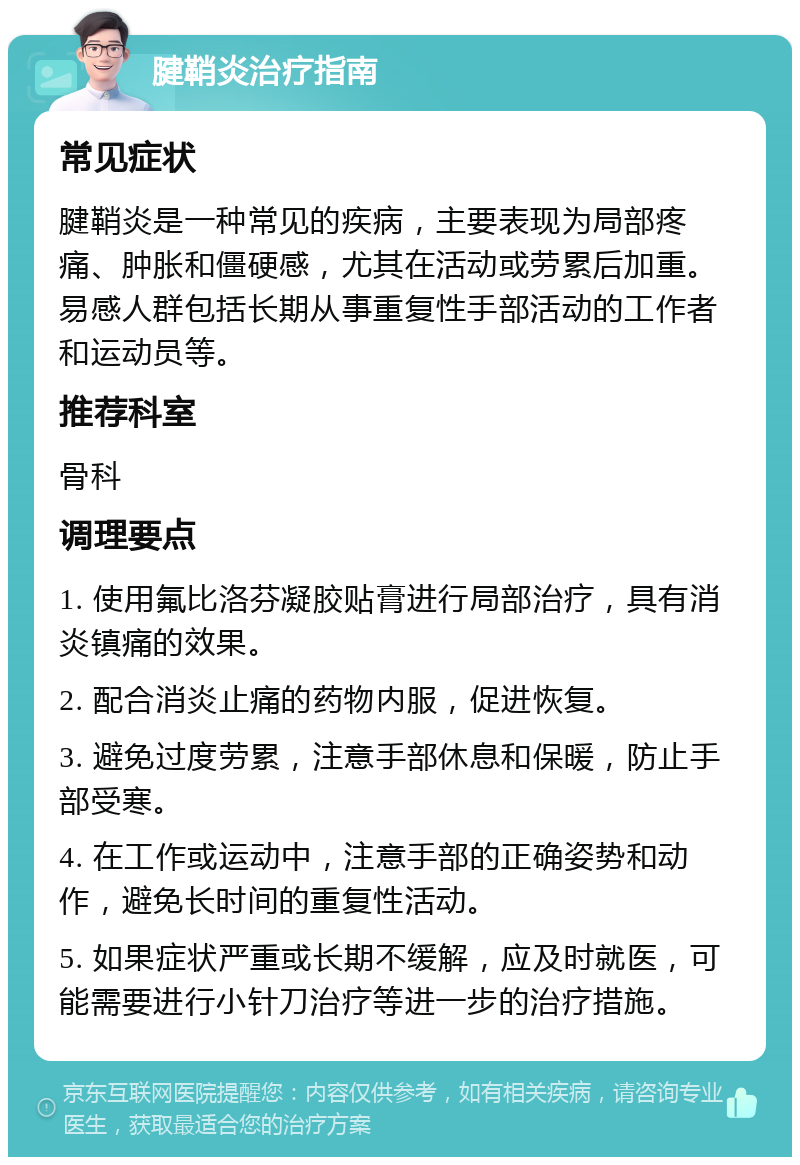 腱鞘炎治疗指南 常见症状 腱鞘炎是一种常见的疾病，主要表现为局部疼痛、肿胀和僵硬感，尤其在活动或劳累后加重。易感人群包括长期从事重复性手部活动的工作者和运动员等。 推荐科室 骨科 调理要点 1. 使用氟比洛芬凝胶贴膏进行局部治疗，具有消炎镇痛的效果。 2. 配合消炎止痛的药物内服，促进恢复。 3. 避免过度劳累，注意手部休息和保暖，防止手部受寒。 4. 在工作或运动中，注意手部的正确姿势和动作，避免长时间的重复性活动。 5. 如果症状严重或长期不缓解，应及时就医，可能需要进行小针刀治疗等进一步的治疗措施。