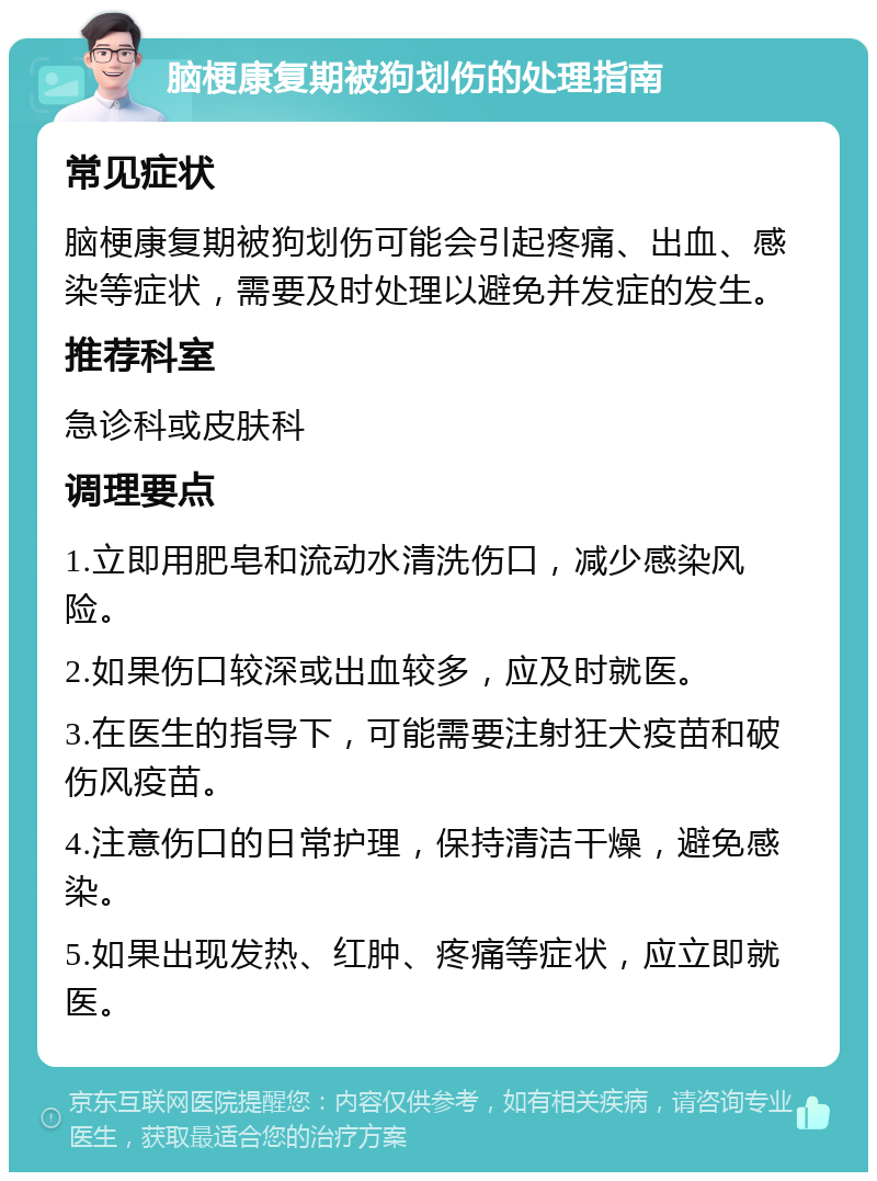 脑梗康复期被狗划伤的处理指南 常见症状 脑梗康复期被狗划伤可能会引起疼痛、出血、感染等症状，需要及时处理以避免并发症的发生。 推荐科室 急诊科或皮肤科 调理要点 1.立即用肥皂和流动水清洗伤口，减少感染风险。 2.如果伤口较深或出血较多，应及时就医。 3.在医生的指导下，可能需要注射狂犬疫苗和破伤风疫苗。 4.注意伤口的日常护理，保持清洁干燥，避免感染。 5.如果出现发热、红肿、疼痛等症状，应立即就医。