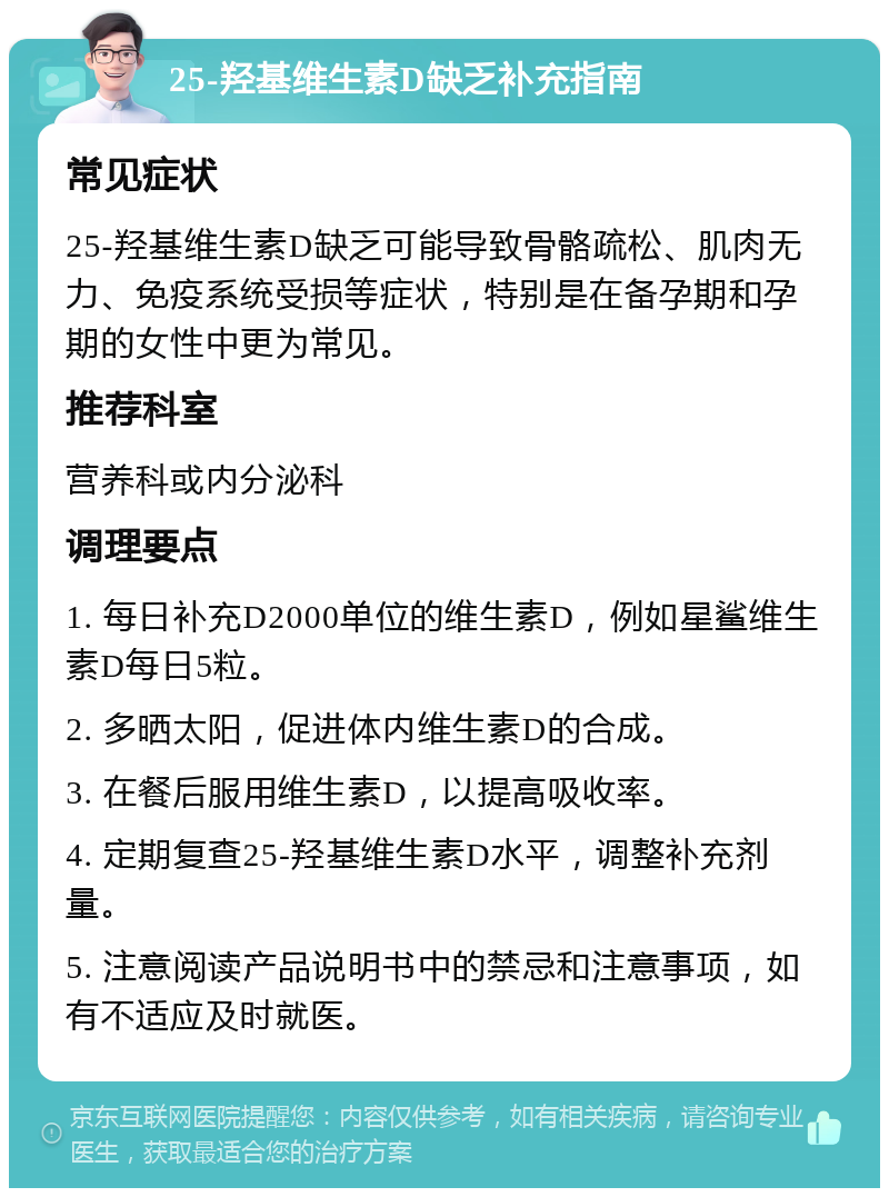 25-羟基维生素D缺乏补充指南 常见症状 25-羟基维生素D缺乏可能导致骨骼疏松、肌肉无力、免疫系统受损等症状，特别是在备孕期和孕期的女性中更为常见。 推荐科室 营养科或内分泌科 调理要点 1. 每日补充D2000单位的维生素D，例如星鲨维生素D每日5粒。 2. 多晒太阳，促进体内维生素D的合成。 3. 在餐后服用维生素D，以提高吸收率。 4. 定期复查25-羟基维生素D水平，调整补充剂量。 5. 注意阅读产品说明书中的禁忌和注意事项，如有不适应及时就医。