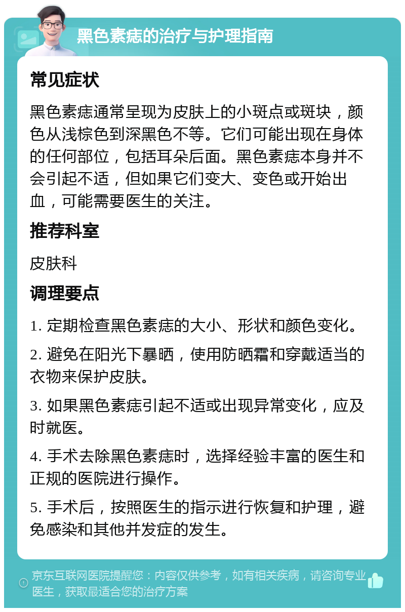 黑色素痣的治疗与护理指南 常见症状 黑色素痣通常呈现为皮肤上的小斑点或斑块，颜色从浅棕色到深黑色不等。它们可能出现在身体的任何部位，包括耳朵后面。黑色素痣本身并不会引起不适，但如果它们变大、变色或开始出血，可能需要医生的关注。 推荐科室 皮肤科 调理要点 1. 定期检查黑色素痣的大小、形状和颜色变化。 2. 避免在阳光下暴晒，使用防晒霜和穿戴适当的衣物来保护皮肤。 3. 如果黑色素痣引起不适或出现异常变化，应及时就医。 4. 手术去除黑色素痣时，选择经验丰富的医生和正规的医院进行操作。 5. 手术后，按照医生的指示进行恢复和护理，避免感染和其他并发症的发生。