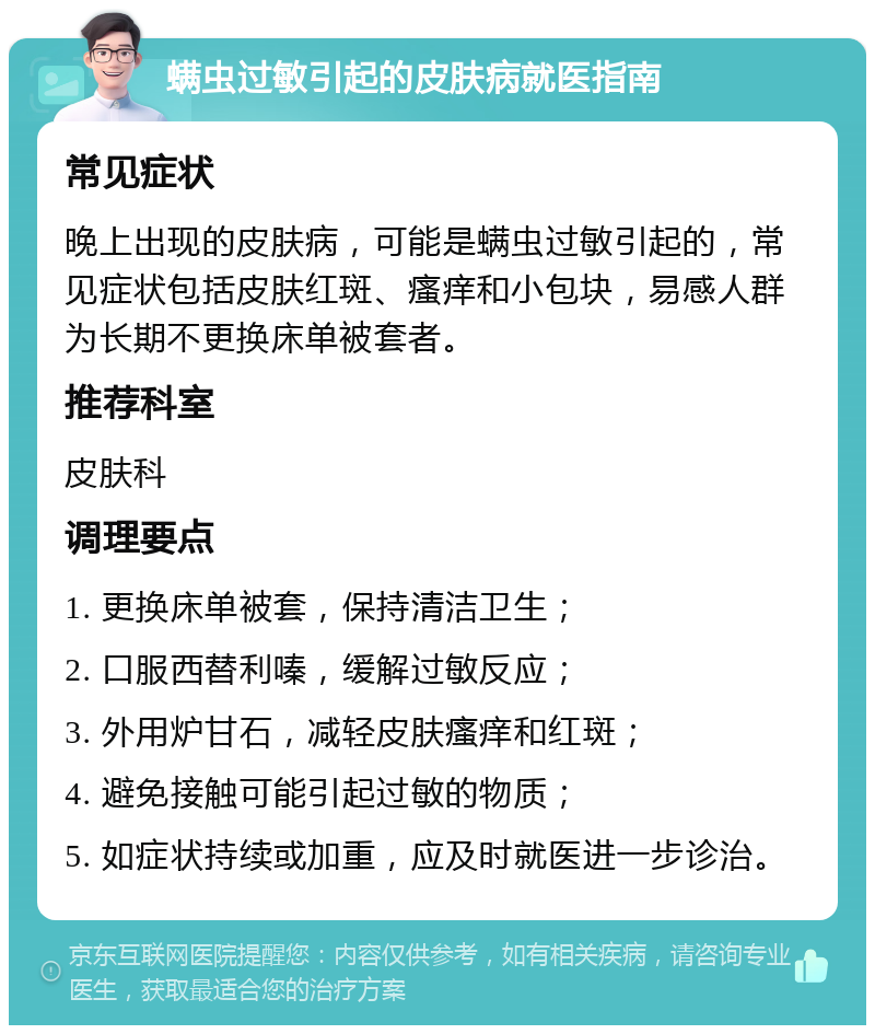 螨虫过敏引起的皮肤病就医指南 常见症状 晚上出现的皮肤病，可能是螨虫过敏引起的，常见症状包括皮肤红斑、瘙痒和小包块，易感人群为长期不更换床单被套者。 推荐科室 皮肤科 调理要点 1. 更换床单被套，保持清洁卫生； 2. 口服西替利嗪，缓解过敏反应； 3. 外用炉甘石，减轻皮肤瘙痒和红斑； 4. 避免接触可能引起过敏的物质； 5. 如症状持续或加重，应及时就医进一步诊治。