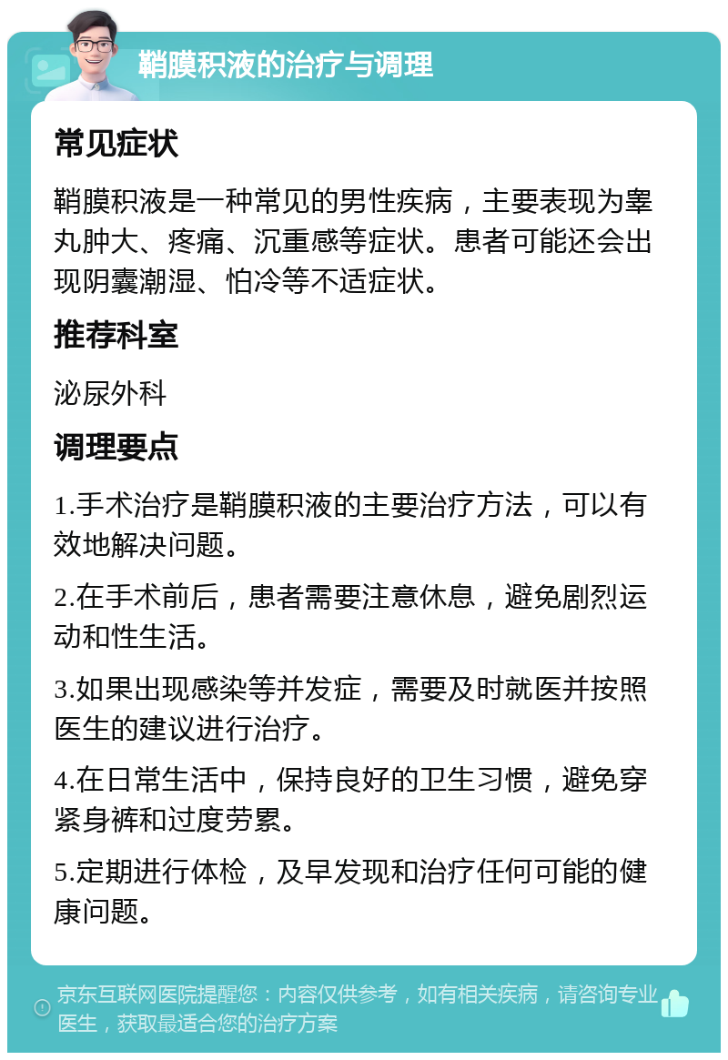 鞘膜积液的治疗与调理 常见症状 鞘膜积液是一种常见的男性疾病，主要表现为睾丸肿大、疼痛、沉重感等症状。患者可能还会出现阴囊潮湿、怕冷等不适症状。 推荐科室 泌尿外科 调理要点 1.手术治疗是鞘膜积液的主要治疗方法，可以有效地解决问题。 2.在手术前后，患者需要注意休息，避免剧烈运动和性生活。 3.如果出现感染等并发症，需要及时就医并按照医生的建议进行治疗。 4.在日常生活中，保持良好的卫生习惯，避免穿紧身裤和过度劳累。 5.定期进行体检，及早发现和治疗任何可能的健康问题。