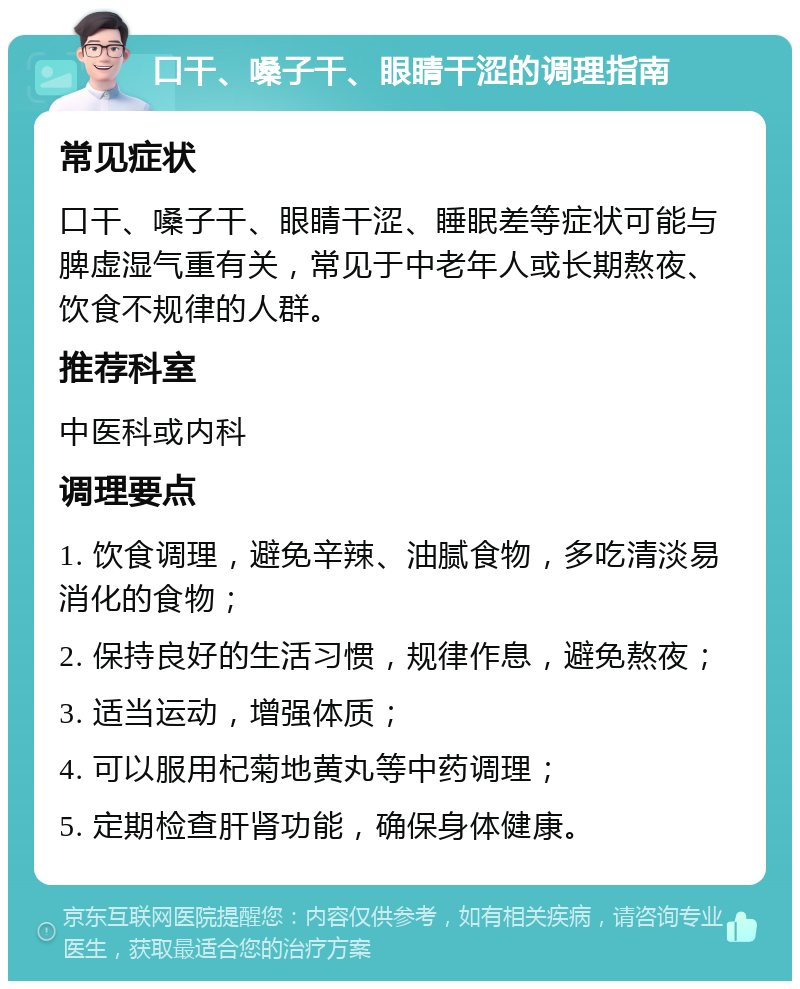 口干、嗓子干、眼睛干涩的调理指南 常见症状 口干、嗓子干、眼睛干涩、睡眠差等症状可能与脾虚湿气重有关，常见于中老年人或长期熬夜、饮食不规律的人群。 推荐科室 中医科或内科 调理要点 1. 饮食调理，避免辛辣、油腻食物，多吃清淡易消化的食物； 2. 保持良好的生活习惯，规律作息，避免熬夜； 3. 适当运动，增强体质； 4. 可以服用杞菊地黄丸等中药调理； 5. 定期检查肝肾功能，确保身体健康。