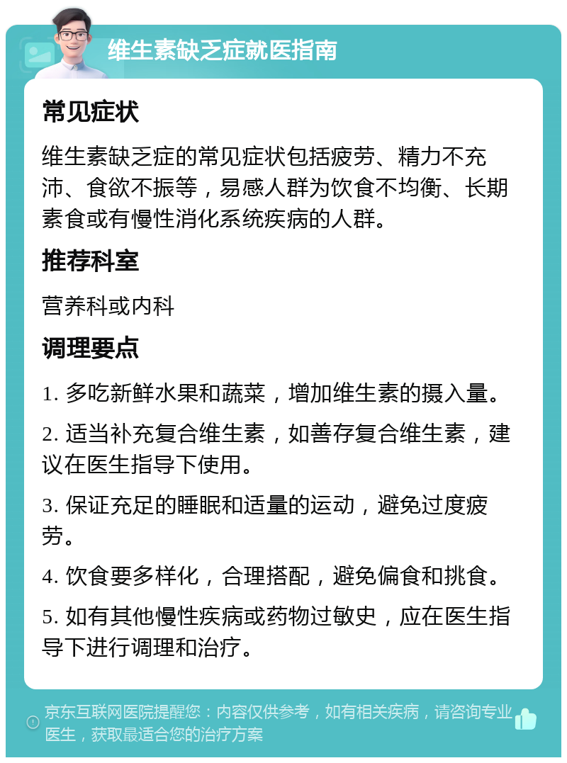 维生素缺乏症就医指南 常见症状 维生素缺乏症的常见症状包括疲劳、精力不充沛、食欲不振等，易感人群为饮食不均衡、长期素食或有慢性消化系统疾病的人群。 推荐科室 营养科或内科 调理要点 1. 多吃新鲜水果和蔬菜，增加维生素的摄入量。 2. 适当补充复合维生素，如善存复合维生素，建议在医生指导下使用。 3. 保证充足的睡眠和适量的运动，避免过度疲劳。 4. 饮食要多样化，合理搭配，避免偏食和挑食。 5. 如有其他慢性疾病或药物过敏史，应在医生指导下进行调理和治疗。