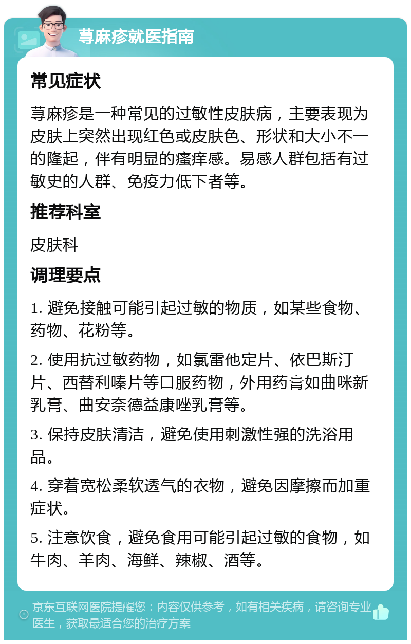 荨麻疹就医指南 常见症状 荨麻疹是一种常见的过敏性皮肤病，主要表现为皮肤上突然出现红色或皮肤色、形状和大小不一的隆起，伴有明显的瘙痒感。易感人群包括有过敏史的人群、免疫力低下者等。 推荐科室 皮肤科 调理要点 1. 避免接触可能引起过敏的物质，如某些食物、药物、花粉等。 2. 使用抗过敏药物，如氯雷他定片、依巴斯汀片、西替利嗪片等口服药物，外用药膏如曲咪新乳膏、曲安奈德益康唑乳膏等。 3. 保持皮肤清洁，避免使用刺激性强的洗浴用品。 4. 穿着宽松柔软透气的衣物，避免因摩擦而加重症状。 5. 注意饮食，避免食用可能引起过敏的食物，如牛肉、羊肉、海鲜、辣椒、酒等。