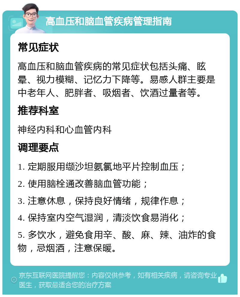 高血压和脑血管疾病管理指南 常见症状 高血压和脑血管疾病的常见症状包括头痛、眩晕、视力模糊、记忆力下降等。易感人群主要是中老年人、肥胖者、吸烟者、饮酒过量者等。 推荐科室 神经内科和心血管内科 调理要点 1. 定期服用缬沙坦氨氯地平片控制血压； 2. 使用脑栓通改善脑血管功能； 3. 注意休息，保持良好情绪，规律作息； 4. 保持室内空气湿润，清淡饮食易消化； 5. 多饮水，避免食用辛、酸、麻、辣、油炸的食物，忌烟酒，注意保暖。