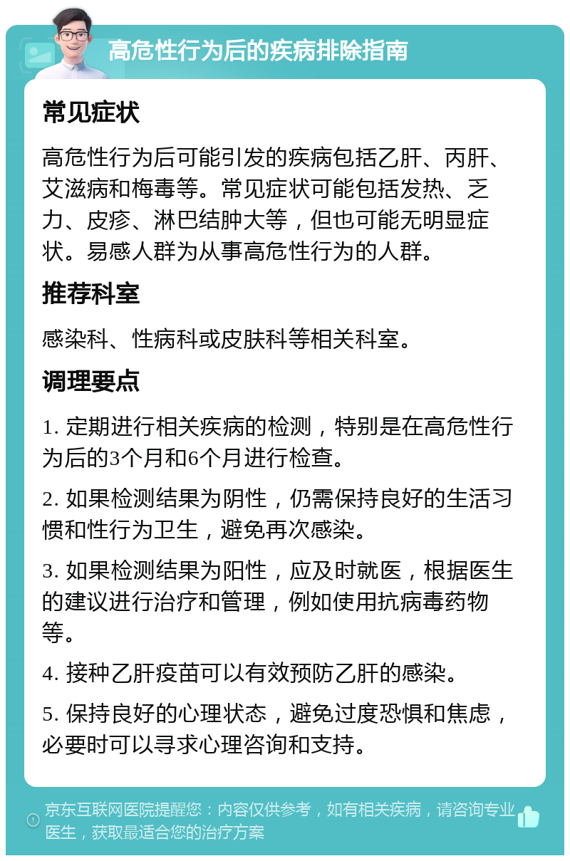 高危性行为后的疾病排除指南 常见症状 高危性行为后可能引发的疾病包括乙肝、丙肝、艾滋病和梅毒等。常见症状可能包括发热、乏力、皮疹、淋巴结肿大等，但也可能无明显症状。易感人群为从事高危性行为的人群。 推荐科室 感染科、性病科或皮肤科等相关科室。 调理要点 1. 定期进行相关疾病的检测，特别是在高危性行为后的3个月和6个月进行检查。 2. 如果检测结果为阴性，仍需保持良好的生活习惯和性行为卫生，避免再次感染。 3. 如果检测结果为阳性，应及时就医，根据医生的建议进行治疗和管理，例如使用抗病毒药物等。 4. 接种乙肝疫苗可以有效预防乙肝的感染。 5. 保持良好的心理状态，避免过度恐惧和焦虑，必要时可以寻求心理咨询和支持。