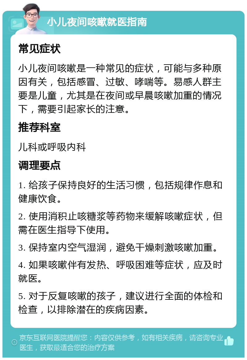 小儿夜间咳嗽就医指南 常见症状 小儿夜间咳嗽是一种常见的症状，可能与多种原因有关，包括感冒、过敏、哮喘等。易感人群主要是儿童，尤其是在夜间或早晨咳嗽加重的情况下，需要引起家长的注意。 推荐科室 儿科或呼吸内科 调理要点 1. 给孩子保持良好的生活习惯，包括规律作息和健康饮食。 2. 使用消积止咳糖浆等药物来缓解咳嗽症状，但需在医生指导下使用。 3. 保持室内空气湿润，避免干燥刺激咳嗽加重。 4. 如果咳嗽伴有发热、呼吸困难等症状，应及时就医。 5. 对于反复咳嗽的孩子，建议进行全面的体检和检查，以排除潜在的疾病因素。