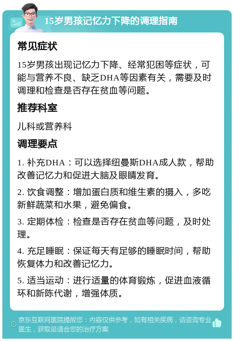 15岁男孩记忆力下降的调理指南 常见症状 15岁男孩出现记忆力下降、经常犯困等症状，可能与营养不良、缺乏DHA等因素有关，需要及时调理和检查是否存在贫血等问题。 推荐科室 儿科或营养科 调理要点 1. 补充DHA：可以选择纽曼斯DHA成人款，帮助改善记忆力和促进大脑及眼睛发育。 2. 饮食调整：增加蛋白质和维生素的摄入，多吃新鲜蔬菜和水果，避免偏食。 3. 定期体检：检查是否存在贫血等问题，及时处理。 4. 充足睡眠：保证每天有足够的睡眠时间，帮助恢复体力和改善记忆力。 5. 适当运动：进行适量的体育锻炼，促进血液循环和新陈代谢，增强体质。