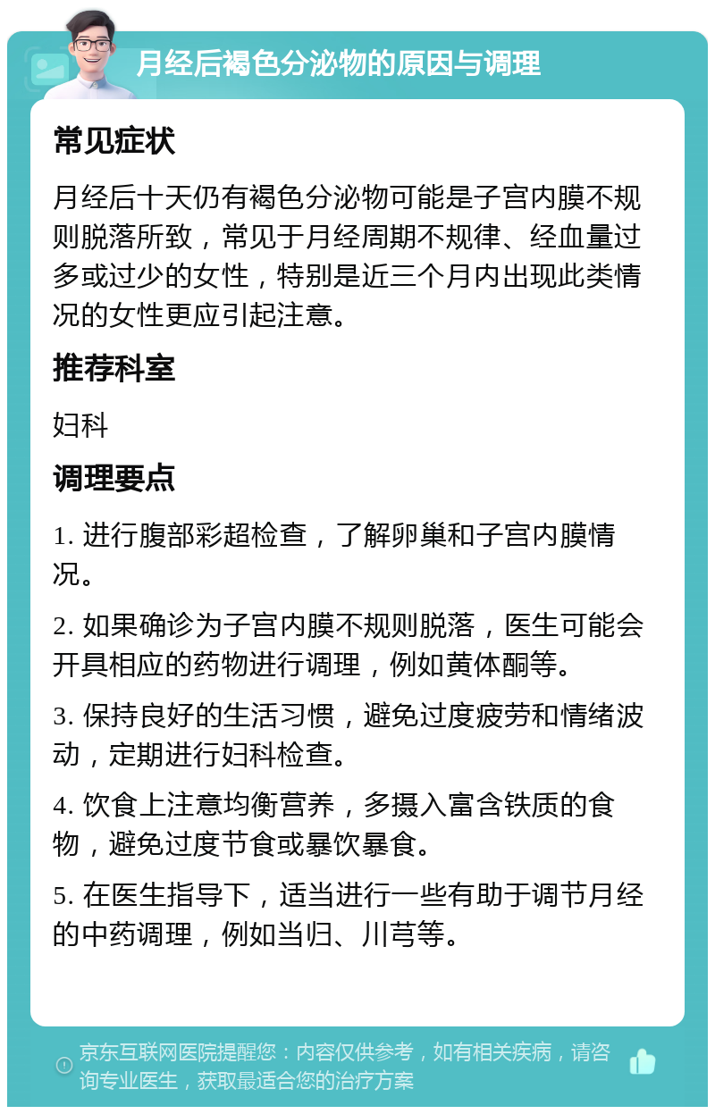 月经后褐色分泌物的原因与调理 常见症状 月经后十天仍有褐色分泌物可能是子宫内膜不规则脱落所致，常见于月经周期不规律、经血量过多或过少的女性，特别是近三个月内出现此类情况的女性更应引起注意。 推荐科室 妇科 调理要点 1. 进行腹部彩超检查，了解卵巢和子宫内膜情况。 2. 如果确诊为子宫内膜不规则脱落，医生可能会开具相应的药物进行调理，例如黄体酮等。 3. 保持良好的生活习惯，避免过度疲劳和情绪波动，定期进行妇科检查。 4. 饮食上注意均衡营养，多摄入富含铁质的食物，避免过度节食或暴饮暴食。 5. 在医生指导下，适当进行一些有助于调节月经的中药调理，例如当归、川芎等。