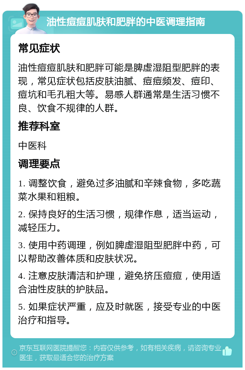 油性痘痘肌肤和肥胖的中医调理指南 常见症状 油性痘痘肌肤和肥胖可能是脾虚湿阻型肥胖的表现，常见症状包括皮肤油腻、痘痘频发、痘印、痘坑和毛孔粗大等。易感人群通常是生活习惯不良、饮食不规律的人群。 推荐科室 中医科 调理要点 1. 调整饮食，避免过多油腻和辛辣食物，多吃蔬菜水果和粗粮。 2. 保持良好的生活习惯，规律作息，适当运动，减轻压力。 3. 使用中药调理，例如脾虚湿阻型肥胖中药，可以帮助改善体质和皮肤状况。 4. 注意皮肤清洁和护理，避免挤压痘痘，使用适合油性皮肤的护肤品。 5. 如果症状严重，应及时就医，接受专业的中医治疗和指导。