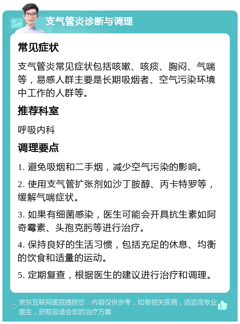 支气管炎诊断与调理 常见症状 支气管炎常见症状包括咳嗽、咳痰、胸闷、气喘等，易感人群主要是长期吸烟者、空气污染环境中工作的人群等。 推荐科室 呼吸内科 调理要点 1. 避免吸烟和二手烟，减少空气污染的影响。 2. 使用支气管扩张剂如沙丁胺醇、丙卡特罗等，缓解气喘症状。 3. 如果有细菌感染，医生可能会开具抗生素如阿奇霉素、头孢克肟等进行治疗。 4. 保持良好的生活习惯，包括充足的休息、均衡的饮食和适量的运动。 5. 定期复查，根据医生的建议进行治疗和调理。