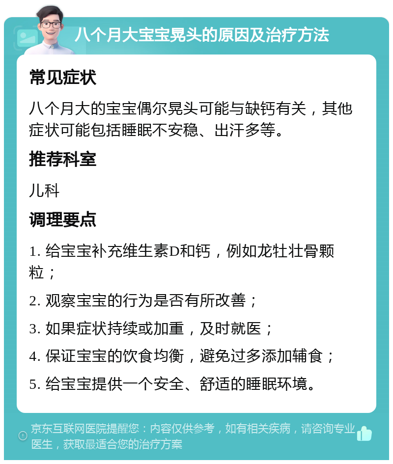 八个月大宝宝晃头的原因及治疗方法 常见症状 八个月大的宝宝偶尔晃头可能与缺钙有关，其他症状可能包括睡眠不安稳、出汗多等。 推荐科室 儿科 调理要点 1. 给宝宝补充维生素D和钙，例如龙牡壮骨颗粒； 2. 观察宝宝的行为是否有所改善； 3. 如果症状持续或加重，及时就医； 4. 保证宝宝的饮食均衡，避免过多添加辅食； 5. 给宝宝提供一个安全、舒适的睡眠环境。