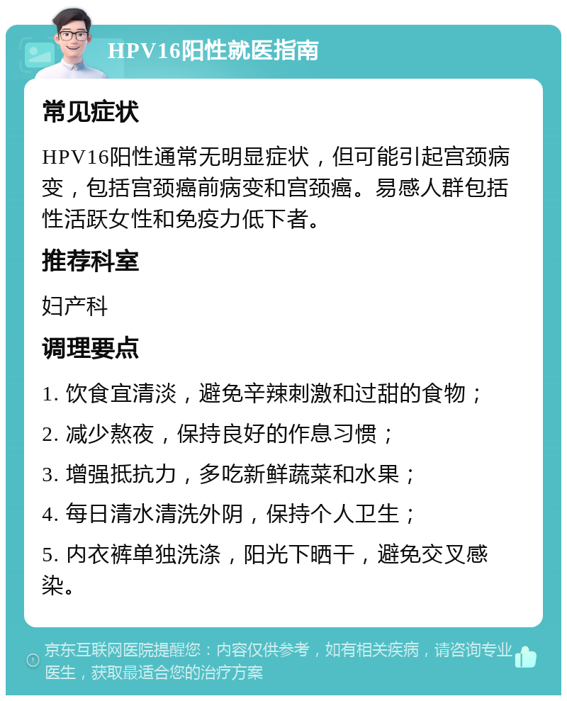 HPV16阳性就医指南 常见症状 HPV16阳性通常无明显症状，但可能引起宫颈病变，包括宫颈癌前病变和宫颈癌。易感人群包括性活跃女性和免疫力低下者。 推荐科室 妇产科 调理要点 1. 饮食宜清淡，避免辛辣刺激和过甜的食物； 2. 减少熬夜，保持良好的作息习惯； 3. 增强抵抗力，多吃新鲜蔬菜和水果； 4. 每日清水清洗外阴，保持个人卫生； 5. 内衣裤单独洗涤，阳光下晒干，避免交叉感染。