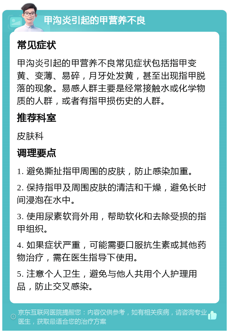 甲沟炎引起的甲营养不良 常见症状 甲沟炎引起的甲营养不良常见症状包括指甲变黄、变薄、易碎，月牙处发黄，甚至出现指甲脱落的现象。易感人群主要是经常接触水或化学物质的人群，或者有指甲损伤史的人群。 推荐科室 皮肤科 调理要点 1. 避免撕扯指甲周围的皮肤，防止感染加重。 2. 保持指甲及周围皮肤的清洁和干燥，避免长时间浸泡在水中。 3. 使用尿素软膏外用，帮助软化和去除受损的指甲组织。 4. 如果症状严重，可能需要口服抗生素或其他药物治疗，需在医生指导下使用。 5. 注意个人卫生，避免与他人共用个人护理用品，防止交叉感染。