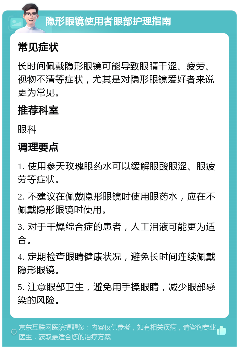 隐形眼镜使用者眼部护理指南 常见症状 长时间佩戴隐形眼镜可能导致眼睛干涩、疲劳、视物不清等症状，尤其是对隐形眼镜爱好者来说更为常见。 推荐科室 眼科 调理要点 1. 使用参天玫瑰眼药水可以缓解眼酸眼涩、眼疲劳等症状。 2. 不建议在佩戴隐形眼镜时使用眼药水，应在不佩戴隐形眼镜时使用。 3. 对于干燥综合症的患者，人工泪液可能更为适合。 4. 定期检查眼睛健康状况，避免长时间连续佩戴隐形眼镜。 5. 注意眼部卫生，避免用手揉眼睛，减少眼部感染的风险。