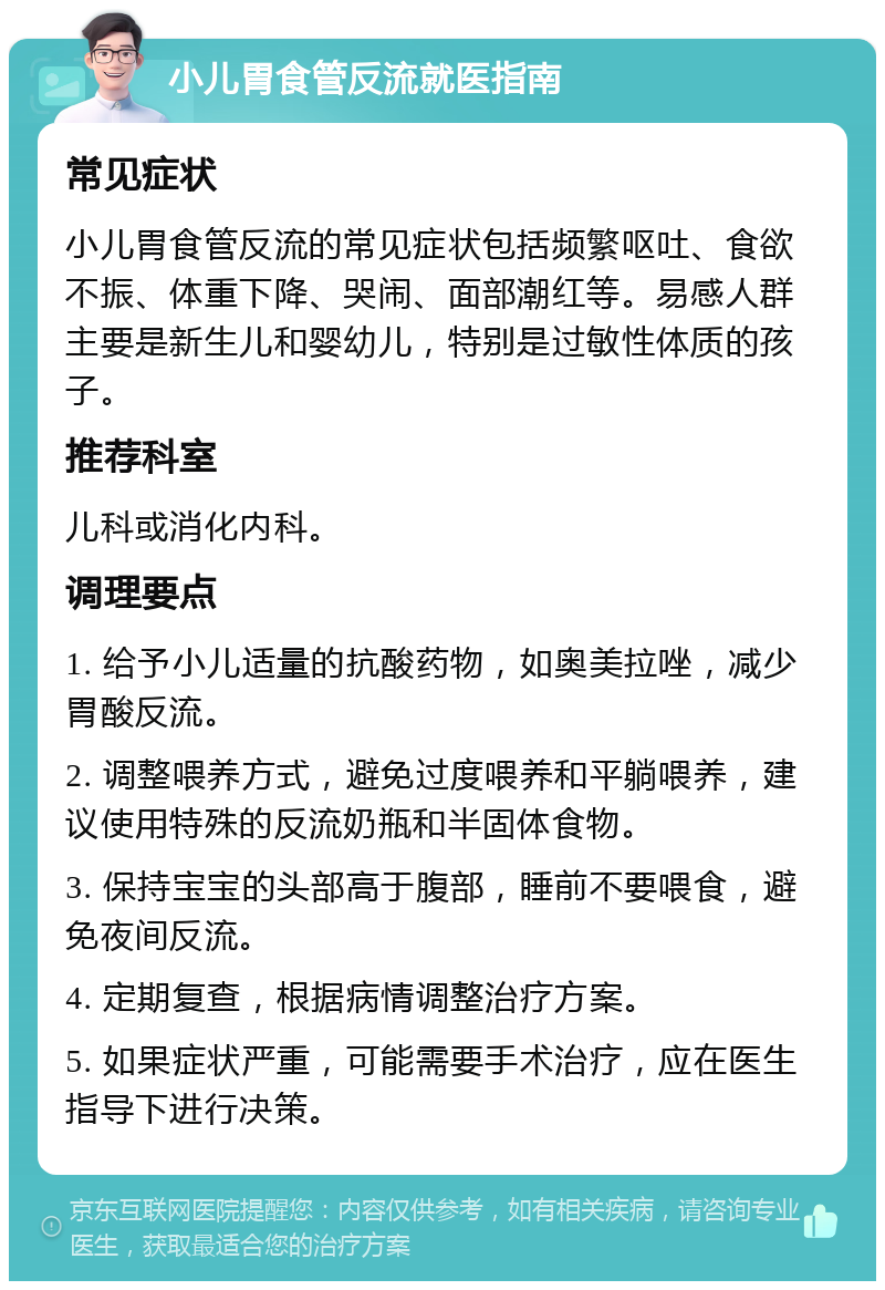 小儿胃食管反流就医指南 常见症状 小儿胃食管反流的常见症状包括频繁呕吐、食欲不振、体重下降、哭闹、面部潮红等。易感人群主要是新生儿和婴幼儿，特别是过敏性体质的孩子。 推荐科室 儿科或消化内科。 调理要点 1. 给予小儿适量的抗酸药物，如奥美拉唑，减少胃酸反流。 2. 调整喂养方式，避免过度喂养和平躺喂养，建议使用特殊的反流奶瓶和半固体食物。 3. 保持宝宝的头部高于腹部，睡前不要喂食，避免夜间反流。 4. 定期复查，根据病情调整治疗方案。 5. 如果症状严重，可能需要手术治疗，应在医生指导下进行决策。