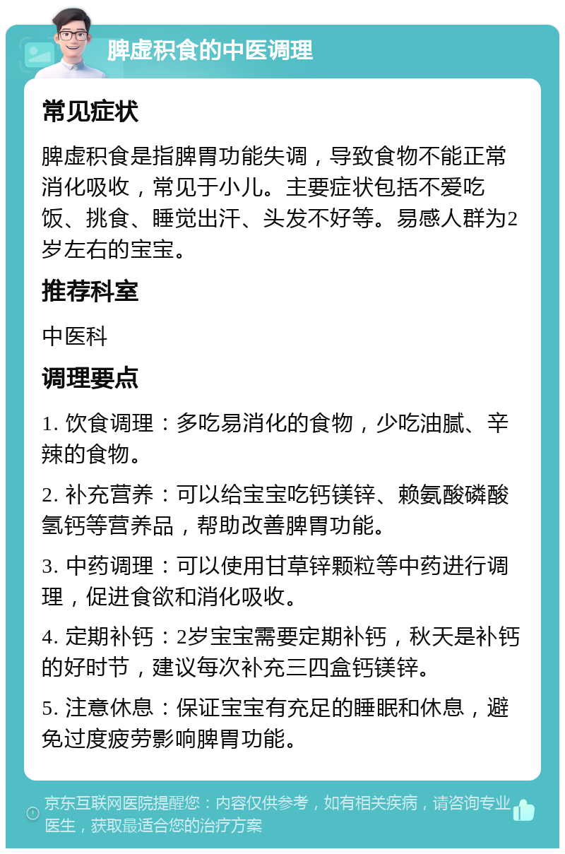 脾虚积食的中医调理 常见症状 脾虚积食是指脾胃功能失调，导致食物不能正常消化吸收，常见于小儿。主要症状包括不爱吃饭、挑食、睡觉出汗、头发不好等。易感人群为2岁左右的宝宝。 推荐科室 中医科 调理要点 1. 饮食调理：多吃易消化的食物，少吃油腻、辛辣的食物。 2. 补充营养：可以给宝宝吃钙镁锌、赖氨酸磷酸氢钙等营养品，帮助改善脾胃功能。 3. 中药调理：可以使用甘草锌颗粒等中药进行调理，促进食欲和消化吸收。 4. 定期补钙：2岁宝宝需要定期补钙，秋天是补钙的好时节，建议每次补充三四盒钙镁锌。 5. 注意休息：保证宝宝有充足的睡眠和休息，避免过度疲劳影响脾胃功能。