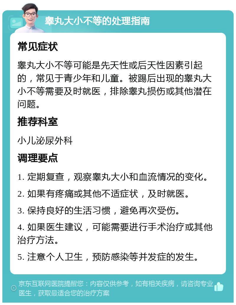 睾丸大小不等的处理指南 常见症状 睾丸大小不等可能是先天性或后天性因素引起的，常见于青少年和儿童。被踢后出现的睾丸大小不等需要及时就医，排除睾丸损伤或其他潜在问题。 推荐科室 小儿泌尿外科 调理要点 1. 定期复查，观察睾丸大小和血流情况的变化。 2. 如果有疼痛或其他不适症状，及时就医。 3. 保持良好的生活习惯，避免再次受伤。 4. 如果医生建议，可能需要进行手术治疗或其他治疗方法。 5. 注意个人卫生，预防感染等并发症的发生。