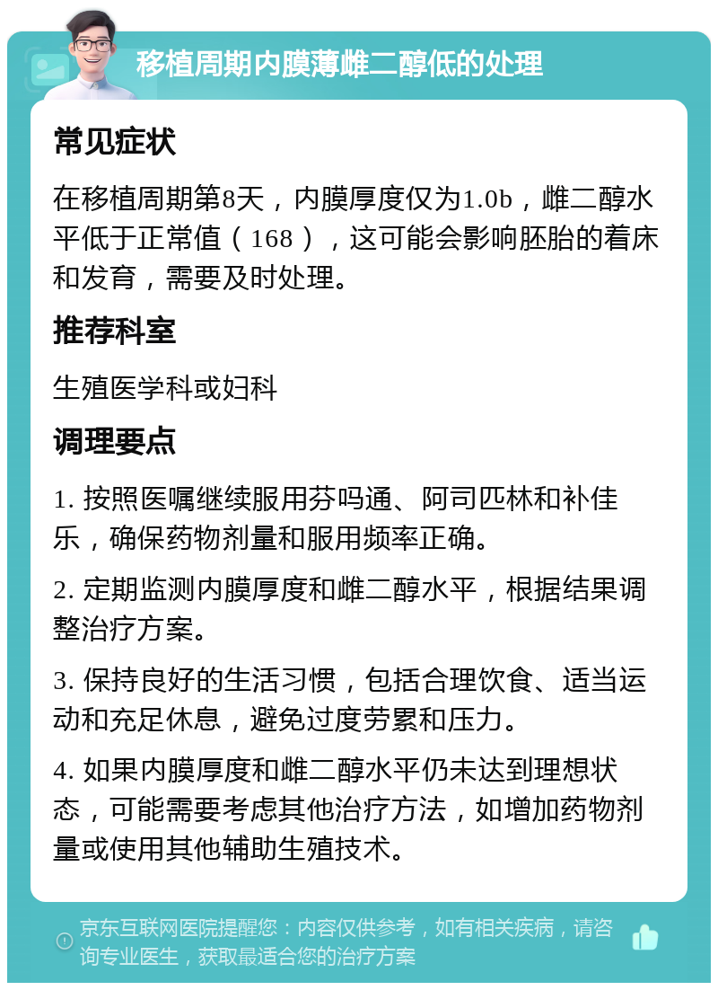 移植周期内膜薄雌二醇低的处理 常见症状 在移植周期第8天，内膜厚度仅为1.0b，雌二醇水平低于正常值（168），这可能会影响胚胎的着床和发育，需要及时处理。 推荐科室 生殖医学科或妇科 调理要点 1. 按照医嘱继续服用芬吗通、阿司匹林和补佳乐，确保药物剂量和服用频率正确。 2. 定期监测内膜厚度和雌二醇水平，根据结果调整治疗方案。 3. 保持良好的生活习惯，包括合理饮食、适当运动和充足休息，避免过度劳累和压力。 4. 如果内膜厚度和雌二醇水平仍未达到理想状态，可能需要考虑其他治疗方法，如增加药物剂量或使用其他辅助生殖技术。