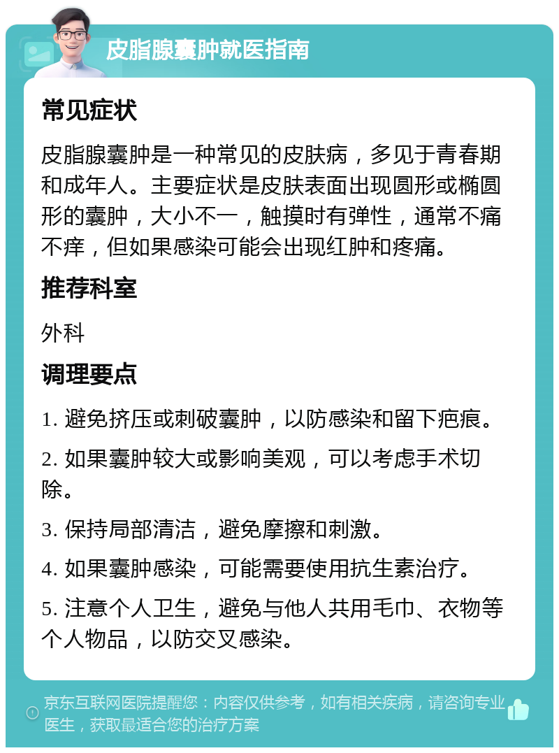 皮脂腺囊肿就医指南 常见症状 皮脂腺囊肿是一种常见的皮肤病，多见于青春期和成年人。主要症状是皮肤表面出现圆形或椭圆形的囊肿，大小不一，触摸时有弹性，通常不痛不痒，但如果感染可能会出现红肿和疼痛。 推荐科室 外科 调理要点 1. 避免挤压或刺破囊肿，以防感染和留下疤痕。 2. 如果囊肿较大或影响美观，可以考虑手术切除。 3. 保持局部清洁，避免摩擦和刺激。 4. 如果囊肿感染，可能需要使用抗生素治疗。 5. 注意个人卫生，避免与他人共用毛巾、衣物等个人物品，以防交叉感染。