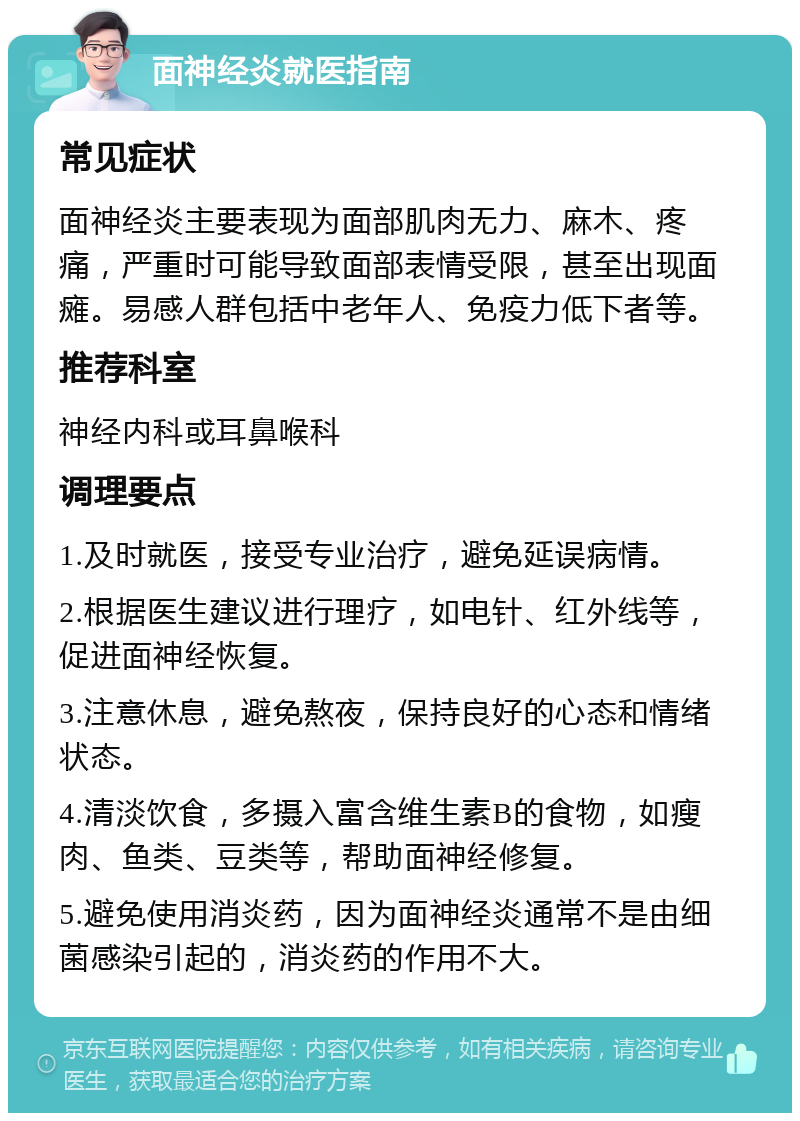 面神经炎就医指南 常见症状 面神经炎主要表现为面部肌肉无力、麻木、疼痛，严重时可能导致面部表情受限，甚至出现面瘫。易感人群包括中老年人、免疫力低下者等。 推荐科室 神经内科或耳鼻喉科 调理要点 1.及时就医，接受专业治疗，避免延误病情。 2.根据医生建议进行理疗，如电针、红外线等，促进面神经恢复。 3.注意休息，避免熬夜，保持良好的心态和情绪状态。 4.清淡饮食，多摄入富含维生素B的食物，如瘦肉、鱼类、豆类等，帮助面神经修复。 5.避免使用消炎药，因为面神经炎通常不是由细菌感染引起的，消炎药的作用不大。