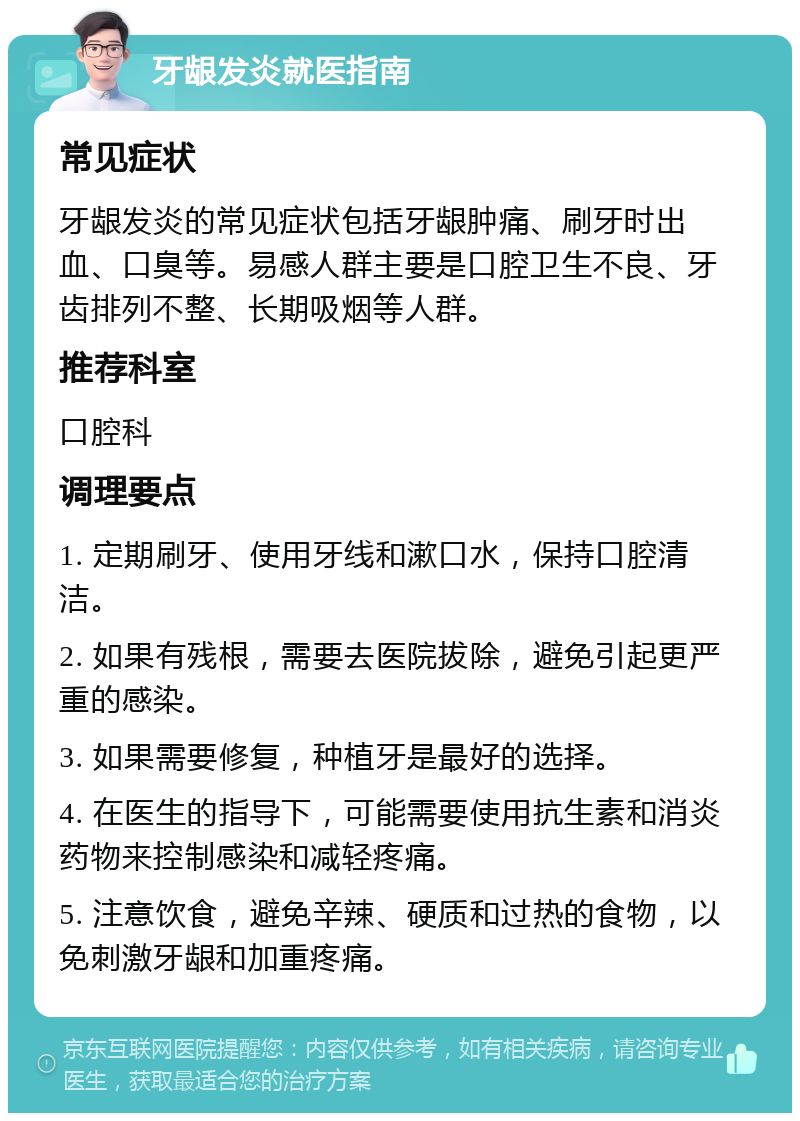 牙龈发炎就医指南 常见症状 牙龈发炎的常见症状包括牙龈肿痛、刷牙时出血、口臭等。易感人群主要是口腔卫生不良、牙齿排列不整、长期吸烟等人群。 推荐科室 口腔科 调理要点 1. 定期刷牙、使用牙线和漱口水，保持口腔清洁。 2. 如果有残根，需要去医院拔除，避免引起更严重的感染。 3. 如果需要修复，种植牙是最好的选择。 4. 在医生的指导下，可能需要使用抗生素和消炎药物来控制感染和减轻疼痛。 5. 注意饮食，避免辛辣、硬质和过热的食物，以免刺激牙龈和加重疼痛。